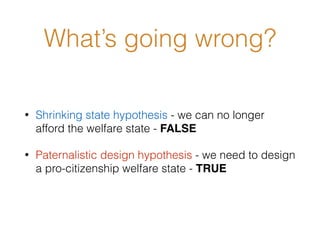 What’s going wrong?
• Shrinking state hypothesis - we can no longer
afford the welfare state - FALSE
• Paternalistic design hypothesis - we need to design
a pro-citizenship welfare state - TRUE
 