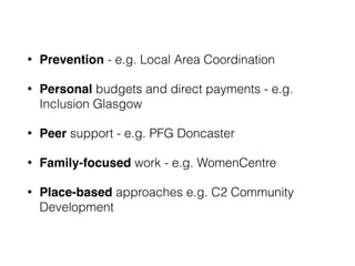 • Prevention - e.g. Local Area Coordination
• Personal budgets and direct payments - e.g.
Inclusion Glasgow
• Peer support - e.g. PFG Doncaster
• Family-focused work - e.g. WomenCentre
• Place-based approaches e.g. C2 Community
Development
 