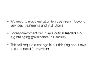 • We need to move our attention upstream - beyond
services, treatments and institutions
• Local government can play a critical leadership
e.g changing governance in Barnsley
• This will require a change in our thinking about own
roles - a need for humility
 