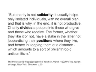 The Professional Reclassiﬁcation of Youth in Arendt H (2007) The Jewish
Writings. New York, Shocken. p.30
“But charity is not solidarity; it usually helps
only isolated individuals, with no overall plan;
and that is why, in the end, it is not productive.
Charity divides a people into those who give
and those who receive. The former, whether
they like it or not, have a stake in the latter not
jeopardising their positions where they live,
and hence in keeping them at a distance -
which amounts to a sort of philanthropic
antisemitism.”
 