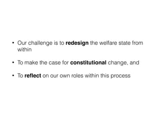 • Our challenge is to redesign the welfare state from
within
• To make the case for constitutional change, and
• To reﬂect on our own roles within this process
 