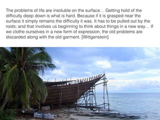 The problems of life are insoluble on the surface… Getting hold of the
difﬁculty deep down is what is hard. Because if it is grasped near the
surface it simply remains the difﬁculty it was. It has to be pulled out by the
roots; and that involves us beginning to think about things in a new way… If
we clothe ourselves in a new form of expression, the old problems are
discarded along with the old garment. [Wittgenstein]
 
