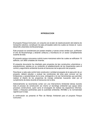 INTRODUCCION




El proyecto Parque Comunero, en conjunto con el plan de reestructuración del sistema de
transporte colectivo, constituyen los ejes principales sobre los cuales se iniciara el nuevo
desarrollo urbanístico de Bucaramanga.

Este proyecto se caracterizara por poseer amplias y nuevas zonas verdes que purificaran
el aire de Bucaramanga y atraerán avifauna y microfauna en un sector completamente
ausente de esta.

El proyecto parque comuneros cubrirá nueve manzanas sobre las cuales se edificaran 15
edificios, con 3600 unidades de vivienda.

El presente documento fue diseñado para proyectos de tipo constructivo urbanísticos y
arquitectónicos, plantea en su contenido el establecimiento de los lineamientos para el
control y seguimiento ambiental durante el transcurso de la ejecución del proyecto.

Para llevar a cabo este control todo constructor o entidad encargada de la ejecución de un
proyecto, deberá estudiar y evaluar las condiciones del área para conocer así las
limitaciones y características de la zona, entregando a la vez herramientas que permitan
realizar el diseño de los programas de manejo ambiental, buscando velar por el
cumplimiento de éstos durante el transcurso de la obra.

Adicionalmente se recomienda contar con una Interventoría Ambiental idónea durante
todo el proceso de construcción así mismo un tecnólogo ambiental que apoye estos
procesos constructivos, quien sería el encargado de realizar los respectivos informes,
visitas y chequeos pertinentes para la autoridad ambiental, INVISBU y la normatividad
vigente que lo exija.

A continuación se presenta el Plan de Manejo Ambiental para el proyecto Parque
Comunero.
 