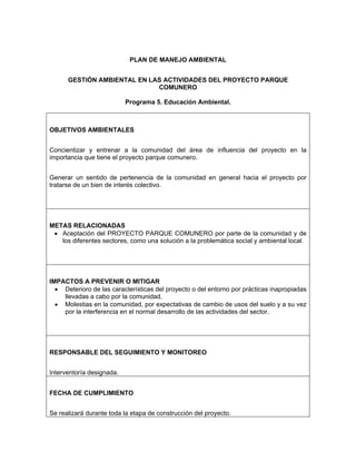 PLAN DE MANEJO AMBIENTAL


      GESTIÓN AMBIENTAL EN LAS ACTIVIDADES DEL PROYECTO PARQUE
                             COMUNERO

                           Programa 5. Educación Ambiental.



OBJETIVOS AMBIENTALES


Concientizar y entrenar a la comunidad del área de influencia del proyecto en la
importancia que tiene el proyecto parque comunero.


Generar un sentido de pertenencia de la comunidad en general hacia el proyecto por
tratarse de un bien de interés colectivo.




METAS RELACIONADAS
 • Aceptación del PROYECTO PARQUE COMUNERO por parte de la comunidad y de
   los diferentes sectores, como una solución a la problemática social y ambiental local.




IMPACTOS A PREVENIR O MITIGAR
  • Deterioro de las características del proyecto o del entorno por prácticas inapropiadas
    llevadas a cabo por la comunidad.
  • Molestias en la comunidad, por expectativas de cambio de usos del suelo y a su vez
    por la interferencia en el normal desarrollo de las actividades del sector.




RESPONSABLE DEL SEGUIMIENTO Y MONITOREO


Interventoría designada.


FECHA DE CUMPLIMIENTO


Se realizará durante toda la etapa de construcción del proyecto.
 