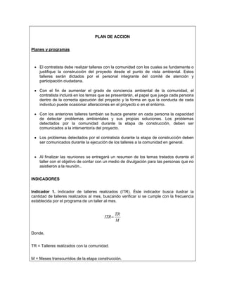 PLAN DE ACCION


Planes y programas



 • El contratista debe realizar talleres con la comunidad con los cuales se fundamente o
   justifique la construcción del proyecto desde el punto de vista ambiental. Estos
   talleres serán dictados por el personal integrante del comité de atención y
   participación ciudadana.

 • Con el fin de aumentar el grado de conciencia ambiental de la comunidad, el
   contratista incluirá en los temas que se presentarán, el papel que juega cada persona
   dentro de la correcta ejecución del proyecto y la forma en que la conducta de cada
   individuo puede ocasionar alteraciones en el proyecto o en el entorno.

 • Con los anteriores talleres también se busca generar en cada persona la capacidad
   de detectar problemas ambientales y sus propias soluciones. Los problemas
   detectados por la comunidad durante la etapa de construcción, deben ser
   comunicados a la interventoría del proyecto.

 • Los problemas detectados por el contratista durante la etapa de construcción deben
   ser comunicados durante la ejecución de los talleres a la comunidad en general.


 • Al finalizar las reuniones se entregará un resumen de los temas tratados durante el
   taller con el objetivo de contar con un medio de divulgación para las personas que no
   asistieron a la reunión..


INDICADORES


Indicador 1. Indicador de talleres realizados (ITR). Éste indicador busca ilustrar la
cantidad de talleres realizados al mes, buscando verificar si se cumple con la frecuencia
establecida por el programa de un taller al mes.


                                               TR
                                        ITR=
                                               M

Donde,


TR = Talleres realizados con la comunidad.


M = Meses transcurridos de la etapa construcción.
 