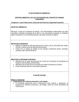 PLAN DE MANEJO AMBIENTAL


      GESTIÓN AMBIENTAL EN LAS ACTIVIDADES DEL PROYECTO PARQUE
                             COMUNERO

Programa 7. para la Educación, Inducción de Personal y Seguridad Industrial.


OBJETIVO AMBIENTAL


Minimizar o evitar los accidentes de trabajo y las enfermedades profesionales que sean
previsibles, brindado al personal de la obra y a la comunidad en general un ambiente
seguro; basados en la normatividad laboral y de salud ocupacional vigente.




METAS RELACIONADAS
  • Mejorar la calidad de vida del personal de la obra y de la comunidad que reside,
     transita o visita la zona de influencia del proyecto.
  • Contar con un equipo de trabajo en las mejores condiciones físicas, mentales,
     sociales y alto nivel de eficiencia.




IMPACTOS A PREVENIR O MITIGAR
   • Afectación de la salud del personal de la obra por ocurrencia de accidentes de
     trabajo ó enfermedades profesionales.
   • Afectación de la salud de la comunidad que reside ó transita por el sector.
   • Evitar accidentes sobre la comunidad en general.




                                 PLAN DE ACCION


Planes y programas.
1. Subprograma de medicina preventiva y del trabajo.
   • El contratista presentará ante la interventoría para revisión y aprobación, el
      programa de medicina preventiva y del trabajo, antes de iniciar actividades de
      construcción.
 