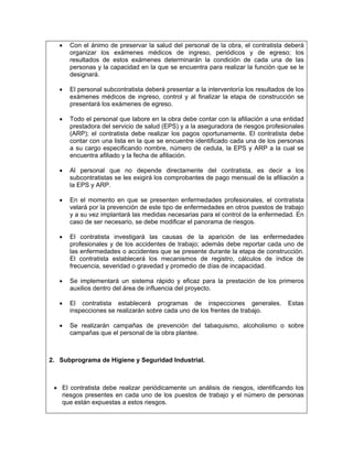 •   Con el ánimo de preservar la salud del personal de la obra, el contratista deberá
       organizar los exámenes médicos de ingreso, periódicos y de egreso; los
       resultados de estos exámenes determinarán la condición de cada una de las
       personas y la capacidad en la que se encuentra para realizar la función que se le
       designará.

   •   El personal subcontratista deberá presentar a la interventoría los resultados de los
       exámenes médicos de ingreso, control y al finalizar la etapa de construcción se
       presentará los exámenes de egreso.

   •   Todo el personal que labore en la obra debe contar con la afiliación a una entidad
       prestadora del servicio de salud (EPS) y a la aseguradora de riesgos profesionales
       (ARP); el contratista debe realizar los pagos oportunamente. El contratista debe
       contar con una lista en la que se encuentre identificado cada una de los personas
       a su cargo especificando nombre, número de cedula, la EPS y ARP a la cual se
       encuentra afiliado y la fecha de afiliación.

   •   Al personal que no depende directamente del contratista, es decir a los
       subcontratistas se les exigirá los comprobantes de pago mensual de la afiliación a
       la EPS y ARP.

   •   En el momento en que se presenten enfermedades profesionales, el contratista
       velará por la prevención de este tipo de enfermedades en otros puestos de trabajo
       y a su vez implantará las medidas necesarias para el control de la enfermedad. En
       caso de ser necesario, se debe modificar el panorama de riesgos.

   •   El contratista investigará las causas de la aparición de las enfermedades
       profesionales y de los accidentes de trabajo; además debe reportar cada uno de
       las enfermedades o accidentes que se presente durante la etapa de construcción.
       El contratista establecerá los mecanismos de registro, cálculos de índice de
       frecuencia, severidad o gravedad y promedio de días de incapacidad.

   •   Se implementará un sistema rápido y eficaz para la prestación de los primeros
       auxilios dentro del área de influencia del proyecto.

   •   El contratista establecerá programas de inspecciones generales.               Estas
       inspecciones se realizarán sobre cada uno de los frentes de trabajo.

   •   Se realizarán campañas de prevención del tabaquismo, alcoholismo o sobre
       campañas que el personal de la obra plantee.



2. Subprograma de Higiene y Seguridad Industrial.



 • El contratista debe realizar periódicamente un análisis de riesgos, identificando los
   riesgos presentes en cada uno de los puestos de trabajo y el número de personas
   que están expuestas a estos riesgos.
 