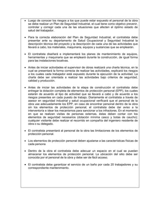• Luego de conocer los riesgos a los que puede estar expuesto el personal de la obra
  se debe realizar un Plan de Seguridad Industrial, el cual tiene como objetivo prevenir,
  controlar y corregir cada una de las situaciones que afecten el óptimo estado de
  salud del trabajador.

• Para la correcta elaboración del Plan de Seguridad Industrial, el contratista debe
  presentar ante su departamento de Salud Ocupacional y Seguridad Industrial la
  descripción técnica del proyecto y la descripción de cada una de las actividades que
  llevará a cabo, los materiales, maquinaria, equipos y sustancias que se emplearán.

• El contratista diseñará e implementará los planes de mantenimiento de equipos,
  herramientas y maquinaria que se empleará durante la construcción, de igual forma
  para las instalaciones locativas.

• Antes de iniciar actividades el supervisor de obras realizará una charla técnica, en la
  cual se presentará la forma correcta de realizar las actividades, explicará los riesgos
  a los cuales cada trabajador está expuesto durante la ejecución de la actividad. La
  charla debe ser orientada a realizar las actividades bajo criterios de seguridad,
  calidad y producción.

• Antes de iniciar las actividades de la etapa de construcción el contratista debe
  entregar la dotación completa de elementos de protección personal (EPP), los cuales
  estarán de acuerdo al tipo de actividad que se llevará a cabo y de acuerdo a los
  riesgos presentes en cada puesto de trabajo. Diariamente el contratista a través de
  asesor en seguridad industrial y salud ocupacional verificará que el personal de la
  obra use adecuadamente los EPP, en caso de encontrar personal dentro de la obra
  sin los elementos de protección personal, el contratista debe dar aviso a la
  interventoría e idear los mecanismos para sancionar a los infractores. En el momento
  en que se realizan visitas de personas externas, éstas deben contar con los
  elementos de seguridad necesarios (dotación mínima casco y botas de caucho);
  cualquier visitante debe realizar el recorrido en compañía del ingeniero residente de
  obra o su delegado.

• El contratista presentará al personal de la obra las limitaciones de los elementos de
  protección personal.

• Los elementos de protección personal deben ajustarse a las características físicas de
  cada persona

• Dentro de la obra el contratista debe adecuar un espacio en el cual se puedan
  almacenar los elementos de protección personal. La ubicación del sitio debe ser
  conocida por el personal de la obra y debe ser de fácil acceso.

• El contratista debe garantizar el servicio de un baño por cada 20 trabajadores y su
  correspondiente mantenimiento.
 
