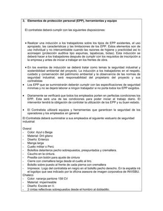 3. Elementos de protección personal (EPP), herramientas y equipo


    El contratista deberá cumplir con las siguientes disposiciones:



    • Realizar una inducción a los trabajadores sobre los tipos de EPP existentes, el uso
     apropiado, las características y las limitaciones de los EPP. Estos elementos son de
     uso individual y no intercambiable cuando las razones de higiene y practicidad así lo
     aconsejen (protección auditiva tipo espumas, tapabocas, botas). Esta inducción se
     deberá hacer a los trabajadores después de cumplir con los requisitos de inscripción a
     la empresa y antes de iniciar a trabajar en los frentes de obra.

    • En los eventos de inducción se deberá tratar como temas la seguridad industrial y
     sostenibilidad ambiental del proyecto. La inducción a los trabajadores en el respeto,
     cuidado y conservación del patrimonio ambiental y la observancia de las normas de
     seguridad industrial, será responsabilidad del propietario del proyecto y sus
     contratistas
•    Los EPP que se suministrarán deberán cumplir con las especificaciones de seguridad
     mínimas y no se dejará laborar a ningún trabajador si no porta todos los EPP exigidos.

•    Diariamente se verificará que todos los empleados porten en perfectas condiciones los
     EPP. Esta será una de las condiciones para poder iniciar el trabajo diario. El
     interventor tendrá la obligación de controlar la utilización de los EPP y su buen estado.

•    El Contratista utilizará equipos y herramientas que garanticen la seguridad de los
     operadores y los empleados en general
El Contratista deberá suministrar a sus empleados el siguiente vestuario de seguridad
industrial:

Overol
- Color: Azul o Beige
- Material: Dril gitano
- Diseño: Enterizo
- Manga larga
- Cuello militar o Perú
- Bolsillos delanteros pecho sobrepuestos, prespuntados y cremallera.
- Caucho en la cintura.
- Presilla con botón para ajuste de cintura
- Cierre con cremallera larga desde el cuello al tiro.
- Bolsillo sobre puesto al frente de cada pierna con cremallera
- Impresos: Logo del contratista en negro en el bolsillo pecho derecho. En la espalda irá
   el logotipo que sea indicado por la oficina asesora de imagen corporativa de INVISBU.
Chaleco
- Color: naranja pantone 158 CV
- Material: impermeable
- Diseño: Escote en V.
- 2 cintas reflectivas sobrepuestos desde el hombro al dobladillo.
 