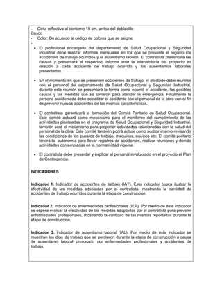 -  Cinta reflectiva al contorno 10 cm. arriba del dobladillo
Casco
- Color: De acuerdo al código de colores que se asigne.
-
    • El profesional encargado del departamento de Salud Ocupacional y Seguridad
      Industrial debe realizar informes mensuales en los que se presente el registro los
      accidentes de trabajo ocurridos y el ausentismo laboral. El contratista presentará las
      causas y presentará el respectivo informe ante la interventoría del proyecto en
      relación a cada accidente de trabajo ocurrido y los ausentismos laborales
      presentados.

    • En el momento en que se presenten accidentes de trabajo, el afectado debe reunirse
      con el personal del departamento de Salud Ocupacional y Seguridad Industrial,
      durante ésta reunión se presentará la forma como ocurrió el accidente, las posibles
      causas y las medidas que se tomaron para atender la emergencia. Finalmente la
      persona accidentada debe socializar el accidente con el personal de la obra con el fin
      de prevenir nuevos accidentes de las mismas características.

    • El contratista garantizará la formación del Comité Paritario de Salud Ocupacional.
      Este comité actuará como mecanismo para el monitoreo del cumplimiento de las
      actividades planteadas en el programa de Salud Ocupacional y Seguridad Industrial,
      también será el mecanismo para proponer actividades relacionadas con la salud del
      personal de la obra. Este comité también podrá actuar como auditor interno revisando
      las condiciones de los puestos de trabajo, maquinas, equipos etc. El comité paritario
      tendrá la autonomía para llevar registros de accidentes, realizar reuniones y demás
      actividades contempladas en la normatividad vigente.

    • El contratista debe presentar y explicar al personal involucrado en el proyecto el Plan
      de Contingencia.


INDICADORES


Indicador 1. Indicador de accidentes de trabajo (IAT). Éste indicador busca ilustrar la
efectividad de las medidas adoptadas por el contratista, mostrando la cantidad de
accidentes de trabajo ocurridos durante la etapa de construcción.


Indicador 2. Indicador de enfermedades profesionales (IEP). Por medio de éste indicador
se espera evaluar la efectividad de las medidas adoptadas por el contratista para prevenir
enfermedades profesionales, mostrando la cantidad de las mismas reportadas durante la
etapa de construcción.


Indicador 3. Indicador de ausentismo laboral (IAL). Por medio de éste indicador se
muestran los días de trabajo que se perdieron durante la etapa de construcción a causa
de ausentismo laboral provocado por enfermedades profesionales y accidentes de
trabajo.
 