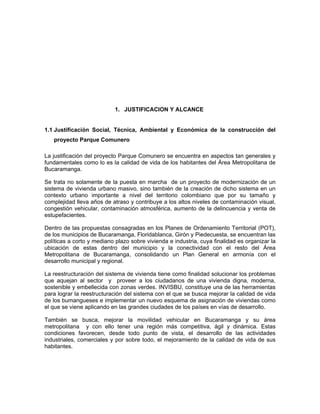 1. JUSTIFICACION Y ALCANCE


1.1 Justificación Social, Técnica, Ambiental y Económica de la construcción del
   proyecto Parque Comunero

La justificación del proyecto Parque Comunero se encuentra en aspectos tan generales y
fundamentales como lo es la calidad de vida de los habitantes del Área Metropolitana de
Bucaramanga.

Se trata no solamente de la puesta en marcha de un proyecto de modernización de un
sistema de vivienda urbano masivo, sino también de la creación de dicho sistema en un
contexto urbano importante a nivel del territorio colombiano que por su tamaño y
complejidad lleva años de atraso y contribuye a los altos niveles de contaminación visual,
congestión vehicular, contaminación atmosférica, aumento de la delincuencia y venta de
estupefacientes.

Dentro de las propuestas consagradas en los Planes de Ordenamiento Territorial (POT),
de los municipios de Bucaramanga, Floridablanca, Girón y Piedecuesta, se encuentran las
políticas a corto y mediano plazo sobre vivienda e industria, cuya finalidad es organizar la
ubicación de estas dentro del municipio y la conectividad con el resto del Área
Metropolitana de Bucaramanga, consolidando un Plan General en armonía con el
desarrollo municipal y regional.

La reestructuración del sistema de vivienda tiene como finalidad solucionar los problemas
que aquejan al sector y proveer a los ciudadanos de una vivienda digna, moderna,
sostenible y embellecida con zonas verdes. INVISBU, constituye una de las herramientas
para lograr la reestructuración del sistema con el que se busca mejorar la calidad de vida
de los bumangueses e implementar un nuevo esquema de asignación de viviendas como
el que se viene aplicando en las grandes ciudades de los países en vías de desarrollo.

También se busca, mejorar la movilidad vehicular en Bucaramanga y su área
metropolitana y con ello tener una región más competitiva, ágil y dinámica. Estas
condiciones favorecen, desde todo punto de vista, el desarrollo de las actividades
industriales, comerciales y por sobre todo, el mejoramiento de la calidad de vida de sus
habitantes.
 