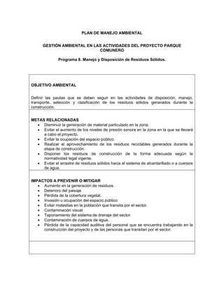 PLAN DE MANEJO AMBIENTAL


      GESTIÓN AMBIENTAL EN LAS ACTIVIDADES DEL PROYECTO PARQUE
                             COMUNERO

              Programa 8. Manejo y Disposición de Residuos Sólidos.




OBJETIVO AMBIENTAL


Definir las pautas que se deben seguir en las actividades de disposición, manejo,
transporte, selección y clasificación de los residuos sólidos generados durante la
construcción.


METAS RELACIONADAS
  • Disminuir la generación de material particulado en la zona.
  • Evitar el aumento de los niveles de presión sonora en la zona en la que se llevará
     a cabo el proyecto.
  • Evitar la ocupación del espacio público.
  • Realizar el aprovechamiento de los residuos reciclables generados durante la
     etapa de construcción.
  • Disponer los residuos de construcción de la forma adecuada según la
     normatividad legal vigente.
  • Evitar el arrastre de residuos sólidos hacia el sistema de alcantarillado o a cuerpos
     de agua.


IMPACTOS A PREVENIR O MITIGAR
   • Aumento en la generación de residuos.
   • Deterioro del paisaje
   • Pérdida de la cobertura vegetal.
   • Invasión u ocupación del espacio público
   • Evitar molestias en la población que transita por el sector.
   • Contaminación visual
   • Taponamiento del sistema de drenaje del sector.
   • Contaminación de cuerpos de agua.
   • Pérdida de la capacidad auditiva del personal que se encuentra trabajando en la
     construcción del proyecto y de las personas que transitan por el sector.
 