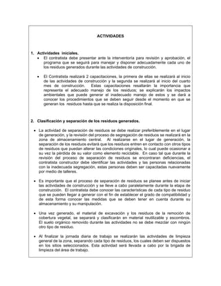 ACTIVIDADES



1. Actividades iníciales.
   • El contratista debe presentar ante la interventoría para revisión y aprobación, el
      programa que se seguirá para manejar y disponer adecuadamente cada uno de
      los residuos generados durante las actividades de construcción.

   •   El Contratista realizará 2 capacitaciones, la primera de ellas se realizará al inicio
       de las actividades de construcción y la segunda se realizará al inicio del cuarto
       mes de construcción.        Estas capacitaciones resaltarán la importancia que
       representa el adecuado manejo de los residuos; se explicarán los impactos
       ambientales que puede generar el inadecuado manejo de estos y se dará a
       conocer los procedimientos que se deben seguir desde el momento en que se
       generan los residuos hasta que se realiza la disposición final.



2. Clasificación y separación de los residuos generados.

 • La actividad de separación de residuos se debe realizar preferiblemente en el lugar
   de generación, y la revisión del proceso de segregación de residuos se realizará en la
   zona de almacenamiento central. Al realizarse en el lugar de generación, la
   separación de los residuos evitará que los residuos entren en contacto con otros tipos
   de residuos que puedan alterar las condiciones originales, lo cual puede ocasionar a
   su vez la pérdida de su valor como elemento reciclable. En caso tal que durante la
   revisión del proceso de separación de residuos se encontraran deficiencias, el
   contratista constructor debe identificar las actividades y las personas relacionadas
   con la inadecuada segregación, estas personas deben ser capacitadas nuevamente
   por medio de talleres.

 • Es importante que el proceso de separación de residuos se planee antes de iniciar
   las actividades de construcción y se lleve a cabo paralelamente durante la etapa de
   construcción. El contratista debe conocer las características de cada tipo de residuo
   que se pueden llegar a generar con el fin de establecer el grado de compatibilidad y
   de esta forma conocer las medidas que se deben tener en cuenta durante su
   almacenamiento y su manipulación.

 • Una vez generado, el material de excavación y los residuos de la remoción de
   cobertura vegetal, se separará y clasificarán en material reutilizable y escombros.
   El suelo orgánico removido durante las actividades no se debe mezclar con ningún
   otro tipo de residuo.

 • Al finalizar la jornada diaria de trabajo se realizarán las actividades de limpieza
   general de la zona, separando cada tipo de residuos, los cuales deben ser dispuestos
   en los sitios seleccionados. Esta actividad será llevada a cabo por la brigada de
   limpieza del área de trabajo.
 