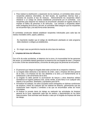 • Para realizar la clasificación y separación de los residuos, el contratista debe colocar
   recipientes plásticos retornables, de fácil lavado, de superficies internas lisas y
   rotulados de acuerdo al tipo de residuos. Adicionalmente los recipientes deben
   obedecer a un código de colores establecido previamente por el contratista. Los
   recipientes para disponer los residuos se encontrarán ubicados en lugares donde no
   impidan el tráfico de personas ni de vehículos. Las canecas o recipientes deben
   estar protegidos de la lluvia y del aire; el contratista debe asegurar que los recipientes
   se encuentren fijos y de esta forma evitar derrames.


El contratista constructor deberá establecer recipientes individuales para cada tipo de
residuo reciclable (vidrio, papel y plástico).


     Es importante resaltar que el código de identificación planteado en este programa
     debe obedecer a códigos ya establecidos.



  • En ningún caso se permitirá la mezcla de otros tipos de residuos.
  •
3. Limpieza del área de influencia.


Con el fin de evitar accidentes, el deterioro de la zona y la incomodidad de las personas
del sector; el contratista deberá garantizar la presencia de una brigada de aseo y limpieza
en la obra. Entre las características y funciones de este grupo de personas se encuentra:



 • El personal que integre la brigada debe estar provisto de su respectivo distintivo.
 • La brigada debe dedicarse a las labores de orden, aseo y limpieza del área general
   de la obra, a la limpieza de las vías aledañas a la obra y al mantenimiento de la
   señalización y del cerramiento de la obra.
 • La brigada no debe permitir la acumulación de basura u otros desechos sólidos
   domésticos en lugares públicos (vías, zonas verdes, al aire libre) ni en cualquier sitio
   distinto a los previstos, diseñados y aprobados para tal fin.
 • Al finalizar los trabajos, los sitios ocupados serán entregados en óptimas condiciones
   de limpieza y libres de cualquier tipo de material de desecho, garantizando que las
   condiciones sean mejores o similares a las que se encontraban antes de iniciar
   actividades.
 • Al finalizar la jornada diaria de trabajo se realizarán las actividades de limpieza
   general de la zona, separando cada tipo de residuo y disponiéndolo en los sitios
   seleccionados. Esta actividad será llevada a cabo por la brigada de limpieza del área
   de trabajo.
 