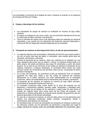 Las actividades y funciones de la brigada de aseo y limpieza se amplían en el programa
de Limpieza del Área de Trabajo



4. Cargue y descargue de los residuos.



 •   Las actividades de cargue de residuos se realizarán en horarios de bajo tráfico
     vehicular.
 •   El cargue se realizará en una zona o patio, que se encontrará ubicada de forma que
     no interrumpa el tráfico vehicular o de personas.
 •   Tanto la actividad de cargue como la de descargue debe ser realizada por personal
     capacitado y que cuente con los elementos de protección personal adecuados y
     conozca el Plan de Seguridad Industrial elaborado por el contratista.



5. Transporte de residuos al sitio disposición final o al sitio de aprovechamiento.
     .
  • La carga de residuos será acomodada o distribuída de tal forma que pueda quedar a
     ras con el borde más bajo del platón o contenedor, esta medida aplica para las
     volquetas, camionetas o camiones.
  • Durante el transporte de los residuos, estos irán cubiertos en su totalidad con una
     capa resistente para evitar que se rasgue o rompa. La cobertura estará atada a la
     parte exterior del platón permitiendo que caiga 30 centímetros a partir del borde
     superior. En el caso de los vehículos en los cuales se realizará el transporte de los
     residuos ordinarios y residuos especiales, el contratista debe revisar que cada
     vehículo cuente con mecanismos que permitan evitar que las compuertas se abran
     durante el transporte.
  • En el caso del transporte de escombros al sitio de disposición final, se realizará
     siguiendo las rutas más cortas y por las cuales se ocasione las menores
     alteraciones en el tráfico vehicular. Las rutas seleccionadas por el contratista
     constructor deben ser presentadas ante la interventoría para revisión y aprobación.
  • El transporte de los residuos se realizará en horarios de bajo tráfico vehicular,
     minimizando el transporte durante las horas pico.
  • El contratista constructor debe contar dentro de la zona del proyecto con los
     elementos y mecanismos (cepillos, escobas, palas, mangueras y carretillas) para
     realizar el lavado de las llantas de los vehículos y poder evitar de esta forma el
     arrastre de material hacia otras zonas fuera de los límites del proyecto. Los
     sedimentos o residuos generados en el lavado serán tratados de igual forma que los
     residuos generados en las demás actividades.
  • En caso de un derrame de residuos, el vehículo debe contar con los elementos para
     realizar una adecuada recolección (palas, escobas, recogedores, bolsas o
     contenedores para disponer los residuos).
  • El contratista antes de iniciar las actividades de transporte de residuos revisará que
     los vehículos cuenten con los elementos de prevención y seguridad que exige el
     código nacional de transito, entre los principales elementos se encuentran: gato,
 