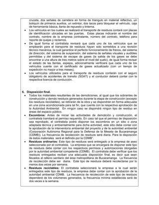 cruceta, dos señales de carretera en forma de triangulo en material reflectivo, un
     botiquín de primeros auxilios, un extintor, dos tacos para bloquear el vehículo, caja
     de herramienta básica, llanta de repuesto y linterna.
 •   Los vehículos en los cuales se realizará el transporte de residuos contará con placas
     de identificación ubicadas en las puertas. Estas placas indicarán el nombre del
     contrato, nombre de la empresa contratante, número del contrato, teléfono para
     reporte de quejas y reclamos.
 •   De igual forma el contratista revisará que cada uno de los vehículos que se
     emplearán para el transporte de residuos hayan sido sometidos a una revisión
     técnico mecánica, la cual garantice el perfecto funcionamiento de frenos, del sistema
     de dirección, del sistema de suspensión, del sistema de señales visuales y audibles
     permitidas y del sistema de escape de gases (la salida de los gases se debe
     encontrar a una altura de tres metros sobre el nivel del suelo), de igual forma revisar
     el estado de las llantas, espejos, adicionalmente verificará que cada uno de los
     vehículos cuente con el certificado de gases actualizado (con un tiempo de
     expedición no mayor a tres meses).
 •   Los vehículos utilizados para el transporte de residuos contarán con el seguro
     obligatorio de accidentes de transito (SOAT) y el conductor deberá contar con la
     respectiva licencia de conducción.



6. Disposición final.
  • Todos los materiales resultantes de las demoliciones, al igual que los sobrantes de
    construcción y demás residuos generados durante la etapa de construcción (excepto
    los residuos reciclables), se retirarán de la obra y se dispondrán en forma adecuada
    en una zona acondicionada para tal fin, que cuente con la respectiva aprobación de
    la Autoridad Ambiental. En ningún caso se dispondrá ningún tipo de residuo en
    áreas del espacio público.
  • Escombros: Antes de iniciar las actividades de demolición y construcción, el
    contratista tramitará el permiso requerido. En caso tal que el permiso de disposición
    sea reprobado, el contratista podrá disponer los escombros en un sitio o zona
    adaptada técnica y ambientalmente para dicha actividad, este sitio debe contar con
    la aprobación de la interventoría ambiental del proyecto y de la autoridad ambiental
    (Corporación Autónoma Regional para la Defensa de la Meseta de Bucaramanga
    (CDMB)). La frecuencia de recolección de residuos será diaria. Para la disposición
    de éstos materiales será el definido por la CDMB”.
  • Residuos ordinarios: Este tipo de residuos será entregado a la empresa de aseo
    seleccionada por el contratista. La empresa que se encargará de disponer este tipo
    de residuos debe contar con los respectivos permisos y autorizaciones otorgadas
    por la autoridad ambiental competente (CDMB). El contratista debe verificar que los
    residuos entregados reciban una adecuada disposición final, es decir que sean
    llevados al relleno sanitario del área metropolitana de Bucaramanga. La frecuencia
    de recolección debe ser diaria. Este tipo de residuos deberá recolectarse por lo
    menos dos veces por semana.
  • Residuos reciclables: El contratista seleccionará la empresa a la cual serán
    entregados este tipo de residuos, la empresa debe contar con la aprobación de la
    autoridad ambiental CDMB. La frecuencia de recolección de este tipo de residuos
    dependerá de los volúmenes generados, la frecuencia mínima establecida será de
    dos veces a la semana.
 