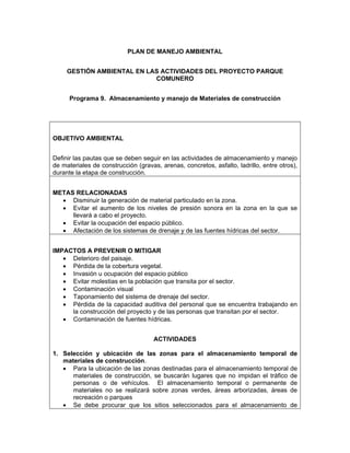 PLAN DE MANEJO AMBIENTAL


     GESTIÓN AMBIENTAL EN LAS ACTIVIDADES DEL PROYECTO PARQUE
                            COMUNERO


      Programa 9. Almacenamiento y manejo de Materiales de construcción




OBJETIVO AMBIENTAL


Definir las pautas que se deben seguir en las actividades de almacenamiento y manejo
de materiales de construcción (gravas, arenas, concretos, asfalto, ladrillo, entre otros),
durante la etapa de construcción.


METAS RELACIONADAS
  • Disminuir la generación de material particulado en la zona.
  • Evitar el aumento de los niveles de presión sonora en la zona en la que se
     llevará a cabo el proyecto.
  • Evitar la ocupación del espacio público.
  • Afectación de los sistemas de drenaje y de las fuentes hídricas del sector.


IMPACTOS A PREVENIR O MITIGAR
   • Deterioro del paisaje.
   • Pérdida de la cobertura vegetal.
   • Invasión u ocupación del espacio público
   • Evitar molestias en la población que transita por el sector.
   • Contaminación visual
   • Taponamiento del sistema de drenaje del sector.
   • Pérdida de la capacidad auditiva del personal que se encuentra trabajando en
     la construcción del proyecto y de las personas que transitan por el sector.
   • Contaminación de fuentes hídricas.


                                     ACTIVIDADES

1. Selección y ubicación de las zonas para el almacenamiento temporal de
   materiales de construcción.
   • Para la ubicación de las zonas destinadas para el almacenamiento temporal de
      materiales de construcción, se buscarán lugares que no impidan el tráfico de
      personas o de vehículos. El almacenamiento temporal o permanente de
      materiales no se realizará sobre zonas verdes, áreas arborizadas, áreas de
      recreación o parques
   • Se debe procurar que los sitios seleccionados para el almacenamiento de
 