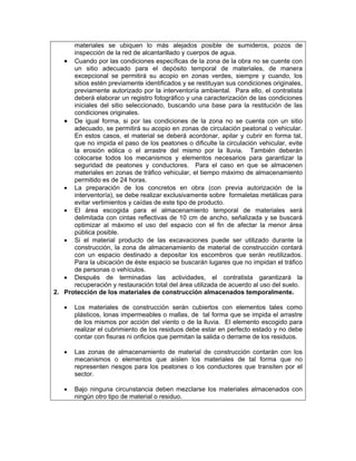materiales se ubiquen lo más alejados posible de sumideros, pozos de
      inspección de la red de alcantarillado y cuerpos de agua.
   • Cuando por las condiciones específicas de la zona de la obra no se cuente con
      un sitio adecuado para el depósito temporal de materiales, de manera
      excepcional se permitirá su acopio en zonas verdes, siempre y cuando, los
      sitios estén previamente identificados y se restituyan sus condiciones originales,
      previamente autorizado por la interventoría ambiental. Para ello, el contratista
      deberá elaborar un registro fotográfico y una caracterización de las condiciones
      iniciales del sitio seleccionado, buscando una base para la restitución de las
      condiciones originales.
   • De igual forma, si por las condiciones de la zona no se cuenta con un sitio
      adecuado, se permitirá su acopio en zonas de circulación peatonal o vehicular.
      En estos casos, el material se deberá acordonar, apilar y cubrir en forma tal,
      que no impida el paso de los peatones o dificulte la circulación vehicular, evite
      la erosión eólica o el arrastre del mismo por la lluvia. También deberán
      colocarse todos los mecanismos y elementos necesarios para garantizar la
      seguridad de peatones y conductores. Para el caso en que se almacenen
      materiales en zonas de tráfico vehicular, el tiempo máximo de almacenamiento
      permitido es de 24 horas.
   • La preparación de los concretos en obra (con previa autorización de la
      interventoría), se debe realizar exclusivamente sobre formaletas metálicas para
      evitar vertimientos y caídas de este tipo de producto.
   • El área escogida para el almacenamiento temporal de materiales será
      delimitada con cintas reflectivas de 10 cm de ancho, señalizada y se buscará
      optimizar al máximo el uso del espacio con el fin de afectar la menor área
      pública posible.
   • Si el material producto de las excavaciones puede ser utilizado durante la
      construcción, la zona de almacenamiento de material de construcción contará
      con un espacio destinado a depositar los escombros que serán reutilizados.
      Para la ubicación de éste espacio se buscarán lugares que no impidan el tráfico
      de personas o vehículos.
   • Después de terminadas las actividades, el contratista garantizará la
      recuperación y restauración total del área utilizada de acuerdo al uso del suelo.
2. Protección de los materiales de construcción almacenados temporalmente.

   •   Los materiales de construcción serán cubiertos con elementos tales como
       plásticos, lonas impermeables o mallas, de tal forma que se impida el arrastre
       de los mismos por acción del viento o de la lluvia. El elemento escogido para
       realizar el cubrimiento de los residuos debe estar en perfecto estado y no debe
       contar con fisuras ni orificios que permitan la salida o derrame de los residuos.

   •   Las zonas de almacenamiento de material de construcción contarán con los
       mecanismos o elementos que aíslen los materiales de tal forma que no
       representen riesgos para los peatones o los conductores que transiten por el
       sector.

   •   Bajo ninguna circunstancia deben mezclarse los materiales almacenados con
       ningún otro tipo de material o residuo.
 