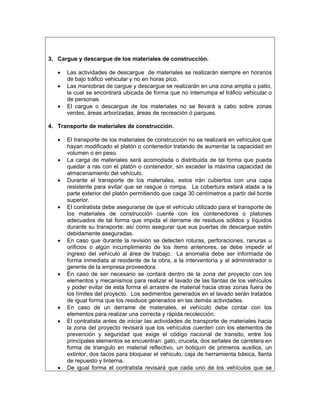 3. Cargue y descargue de los materiales de construcción.

   •   Las actividades de descargue de materiales se realizarán siempre en horarios
       de bajo tráfico vehicular y no en horas pico.
   •   Las maniobras de cargue y descargue se realizarán en una zona amplia o patio,
       la cual se encontrará ubicada de forma que no interrumpa el tráfico vehicular o
       de personas.
   •   El cargue o descargue de los materiales no se llevará a cabo sobre zonas
       verdes, áreas arborizadas, áreas de recreación ó parques.

4. Transporte de materiales de construcción.

   •   El transporte de los materiales de construcción no se realizará en vehículos que
       hayan modificado el platón o contenedor tratando de aumentar la capacidad en
       volumen o en peso.
   •   La carga de materiales será acomodada o distribuida de tal forma que pueda
       quedar a ras con el platón o contenedor, sin exceder la máxima capacidad de
       almacenamiento del vehículo.
   •   Durante el transporte de los materiales, estos irán cubiertos con una capa
       resistente para evitar que se rasgue o rompa. La cobertura estará atada a la
       parte exterior del platón permitiendo que caiga 30 centímetros a partir del borde
       superior.
   •   El contratista debe asegurarse de que el vehículo utilizado para el transporte de
       los materiales de construcción cuente con los contenedores o platones
       adecuados de tal forma que impida el derrame de residuos sólidos y líquidos
       durante su transporte; así como asegurar que sus puertas de descargue estén
       debidamente aseguradas.
   •   En caso que durante la revisión se detecten roturas, perforaciones, ranuras u
       orificios o algún incumplimiento de los ítems anteriores, se debe impedir el
       ingreso del vehículo al área de trabajo. La anomalía debe ser informada de
       forma inmediata al residente de la obra, a la interventoría y al administrador o
       gerente de la empresa proveedora.
   •   En caso de ser necesario se contará dentro de la zona del proyecto con los
       elementos y mecanismos para realizar el lavado de las llantas de los vehículos
       y poder evitar de esta forma el arrastre de material hacia otras zonas fuera de
       los límites del proyecto. Los sedimentos generados en el lavado serán tratados
       de igual forma que los residuos generados en las demás actividades.
   •   En caso de un derrame de materiales, el vehículo debe contar con los
       elementos para realizar una correcta y rápida recolección.
   •   El contratista antes de iniciar las actividades de transporte de materiales hacia
       la zona del proyecto revisará que los vehículos cuenten con los elementos de
       prevención y seguridad que exige el código nacional de transito, entre los
       principales elementos se encuentran: gato, cruceta, dos señales de carretera en
       forma de triangulo en material reflectivo, un botiquín de primeros auxilios, un
       extintor, dos tacos para bloquear el vehiculo, caja de herramienta básica, llanta
       de repuesto y linterna.
   •   De igual forma el contratista revisará que cada uno de los vehículos que se
 