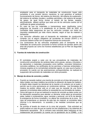 emplearán para el transporte de materiales de construcción hayan sido
       sometidos a una revisión técnico mecánica, la cual garantice el perfecto
       funcionamiento de frenos, del sistema de dirección, del sistema de suspensión,
       del sistema de señales visuales y audibles permitidas y del sistema de escape
       de gases, de igual forma revisar el estado de las llantas, espejos,
       adicionalmente deberá verificar que cada uno de los vehículos cuente con el
       certificado de gases actualizado.
   •   En caso de que los materiales a transportarse sean clasificados como
       peligrosos de acuerdo a lo establecido en el Decreto 1609 de 2002, el
       contratista debe asegurarse de que los vehículos cumplan con todos los
       requisitos establecidos por éste mismo decreto, según el tipo de material a
       transportar.
   •   Los vehículos utilizados para el transporte de materiales de construcción
       contarán con el seguro obligatorio de accidentes de transito (SOAT) y el
       conductor deberá contar con la respectiva licencia de conducción.
   •   Los conductores de los vehículos empleados para el transporte de los
       materiales de construcción conocerán la forma correcta de transitar dentro del
       área del proyecto así como los horarios establecidos por el Plan de Seguridad
       Industrial.

5. Fuentes de materiales de construcción



   •   El contratista exigirá a cada uno de sus proveedores de materiales de
       construcción provenientes de canteras tales como gravas, arenas y triturados y
       los elementos o materiales procesados como ladrillos, concretos hidráulicos,
       concretos asfálticos, los certificados de los permisos y licencias ambientales y
       mineras exigidos en la normatividad ambiental vigente, en caso que la fuente o
       proveedor no cuente con las autorizaciones correspondientes, se realizará la
       suspensión del suministro de materiales con dicho proveedor.

6. Manejo de obras de concreto y asfalto

   •   Cuando se necesite realizar una mezcla de concreto en el área del proyecto, se
       debe instalar una base metálica (se prohíbe la utilización de bases de madera),
       el diseño debe impedir los derrames de la mezcla y el contacto con el suelo y
       permitir que la zona permanezca en condiciones optimas. Las formaletas de
       madera se podrán utilizar solo en el caso que se necesite de una forma
       especial; el contratista debe justificar la necesidad de una formaleta de madera.
   •   Cerca del lugar en el que se realizará la mezcla de concreto se debe contar con
       los elementos necesarios para atender un derrame, entre estos se encuentran
       palas, baldes ó contenedores, agua, escobas y personal, con el fin de atender
       la emergencia de forma inmediata y no alterar las condiciones de la zona. En
       caso de presentarse un derrame de este tipo de material, el contratista debe
       informar a la interventoría lo sucedido y las medidas correctivas que se
       tomaron.
   •   Se prohíbe el lavado de mixers en la zona del proyecto. Esta actividad se
       podrá realizar en caso de que se cuente con las instalaciones y los sistemas de
       tratamiento apropiados. De lo contrario esta actividad debe realizarse en las
       instalaciones del proveedor (si cuenta con la aprobación de la CDMB) o en
 