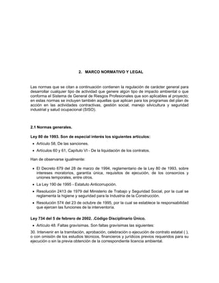 2. MARCO NORMATIVO Y LEGAL


Las normas que se citan a continuación contienen la regulación de carácter general para
desarrollar cualquier tipo de actividad que genere algún tipo de impacto ambiental o que
conforma el Sistema de General de Riesgos Profesionales que son aplicables al proyecto;
en estas normas se incluyen también aquellas que aplican para los programas del plan de
acción en las actividades contractivas, gestión social, manejo silvicultura y seguridad
industrial y salud ocupacional (SISO).



2.1 Normas generales.

Ley 80 de 1993. Son de especial interés los siguientes artículos:
 • Artículo 58, De las sanciones.
 • Artículos 60 y 61, Capítulo VI - De la liquidación de los contratos.

Han de observarse igualmente:

 • El Decreto 679 del 28 de marzo de 1994, reglamentario de la Ley 80 de 1993, sobre
   intereses moratorios, garantía única, requisitos de ejecución, de los consorcios y
   uniones temporales, entre otros.
 • La Ley 190 de 1995 - Estatuto Anticorrupción.
 • Resolución 2413 de 1979 del Ministerio de Trabajo y Seguridad Social, por la cual se
   reglamenta la higiene y seguridad para la Industria de la Construcción.
 • Resolución 574 del 23 de octubre de 1995, por la cual se establece la responsabilidad
   que ejercen las funciones de la interventoría.

Ley 734 del 5 de febrero de 2002. .Código Disciplinario Único.
 • Artículo 48. Faltas gravísimas. Son faltas gravísimas las siguientes:
30. Intervenir en la tramitación, aprobación, celebración o ejecución de contrato estatal ( ),
o con omisión de los estudios técnicos, financieros y jurídicos previos requeridos para su
ejecución o sin la previa obtención de la correspondiente licencia ambiental.
 