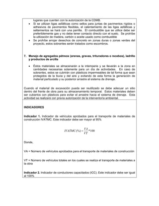 lugares que cuenten con la autorización de la CDMB.
   •     Si se utilizan ligas asfálticas como sellos para juntas de pavimentos rígidos o
         adhesivos de pavimentos flexibles, el calentamiento de las ligas asfálticas y
         sellamientos se hará con una parrilla. El combustible que se utilice debe ser
         preferiblemente gas y no debe tener contacto directo con el suelo. Se prohíbe
         la utilización de madera, carbón o aceite usado como combustible
   •     Se prohíbe arrojar desechos de concreto en zonas duras o zonas verdes del
         proyecto, estos sobrantes serán tratados como escombros.



7. Manejo de agregados pétreos (arenas, gravas, trituradores o recebos), ladrillo
   y productos de arcilla

   •     Éstos materiales se almacenarán a la intemperie y se llevarán a la zona en
         cantidades necesarias solamente para un día de actividades. En caso de
         sobrantes, estos se cubrirán con plásticos impermeables de tal forma que sean
         protegidos de la lluvia y del aire y evitando de esta forma la generación de
         material particulado y su posterior arrastre al sistema de drenaje.


Cuando el material de excavación pueda ser reutilizado se debe adecuar un sitio
dentro del frente de obra para su almacenamiento temporal. Estos materiales deben
ser cubiertos con plásticos para evitar el arrastre hacia el sistema de drenaje. Esta
actividad se realizará con previa autorización de la interventoría ambiental.


INDICADORES


Indicador 1. Indicador de vehículos aprobados para el transporte de materiales de
construcción IVATMC. Este indicador debe ser mayor al 95%


                                                VA
                                 IVATMC (%) =      *100
                                                VT

Donde,


VA = Número de vehículos aprobados para el transporte de materiales de construcción


VT = Número de vehículos totales en los cuales se realiza el transporte de materiales a
la obra


Indicador 2. Indicador de conductores capacitados (ICC). Este indicador debe ser igual
al 100%
 