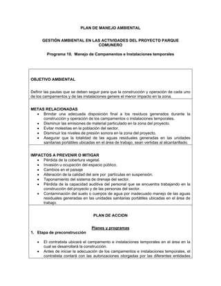 PLAN DE MANEJO AMBIENTAL


       GESTIÓN AMBIENTAL EN LAS ACTIVIDADES DEL PROYECTO PARQUE
                              COMUNERO

         Programa 10. Manejo de Campamentos e Instalaciones temporales




OBJETIVO AMBIENTAL


Definir las pautas que se deben seguir para que la construcción y operación de cada uno
de los campamentos y de las instalaciones genere el menor impacto en la zona.


METAS RELACIONADAS
  • Brindar una adecuada disposición final a los residuos generados durante la
     construcción y operación de los campamentos o instalaciones temporales.
  • Disminuir las emisiones de material particulado en la zona del proyecto.
  • Evitar molestias en la población del sector.
  • Disminuir los niveles de presión sonora en la zona del proyecto.
  • Asegurar que la totalidad de las aguas residuales generadas en las unidades
     sanitarias portátiles ubicadas en el área de trabajo, sean vertidas al alcantarillado.


IMPACTOS A PREVENIR O MITIGAR
   • Pérdida de la cobertura vegetal.
   • Invasión u ocupación del espacio público.
   • Cambios en el paisaje
   • Alteración de la calidad del aire por partículas en suspensión.
   • Taponamiento del sistema de drenaje del sector.
   • Pérdida de la capacidad auditiva del personal que se encuentra trabajando en la
     construcción del proyecto y de las personas del sector.
   • Contaminación del suelo o cuerpos de agua por inadecuado manejo de las aguas
     residuales generadas en las unidades sanitarias portátiles ubicadas en el área de
     trabajo.


                                   PLAN DE ACCION


                                  Planes y programas
1. Etapa de preconstrucción

   •   El contratista ubicará el campamento e instalaciones temporales en el área en la
       cual se desarrollará la construcción.
   •   Antes de iniciar la adecuación de los campamentos e instalaciones temporales, el
       contratista contará con las autorizaciones otorgadas por las diferentes entidades
 