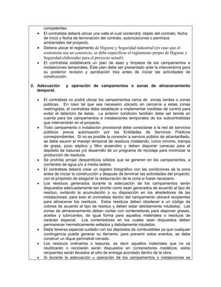 competentes.
  •   El contratista deberá ubicar una valla el cual contendrá: objeto del contrato, fecha
      de inicio y fecha de terminación del contrato, autorizaciones o permisos
      ambientales del proyecto.
  •   Debera ubicar el reglamento de Higiene y Seguridad industrial (en caso que el
      contratista sea un consorcio, se debe especificar el reglamento propio de Higiene y
      Seguridad elaboradas para el proyecto actual).
  •   El contratista establecerá un plan de aseo y limpieza de los campamentos e
      instalaciones temporales. Éste plan debe ser presentado ante la interventoría para
      su posterior revisión y aprobación tres antes de iniciar las actividades de
      construcción.

2. Adecuación      y operación de campamentos o zonas de almacenamiento
   temporal.

  •   El contratista no podrá ubicar los campamentos cerca de zonas verdes o zonas
      públicas. En caso tal que sea necesario ubicarlo en cercanía a estas zonas
      restringidas, el contratista debe establecer e implementar medidas de control para
      evitar el deterioro de éstas. La anterior condición también debe ser tenida en
      cuenta para los campamentos e instalaciones temporales de los subcontratistas
      que intervendrán en el proyecto.
  •   Todo campamento o instalación provisional debe conectarse a la red de servicios
      públicos previa autorización por las Entidades de Servicios Públicos
      correspondientes. Si no es posible la conexión a servicio público de alcantarillado,
      se debe asumir el manejo temporal de residuos instalando, como mínimo, trampa
      de grasa, pozo séptico y filtro anaerobio y deben disponer canecas para el
      depósito de basuras y/o desarrollo de un programa de reciclaje para minimizar la
      producción de residuos.
  •   Se prohíbe arrojar desperdicios sólidos que se generen en los campamentos, a
      corrientes de agua y/o a media ladera.
  •   El contratista deberá crear un registro fotográfico con las condiciones de la zona
      antes de iniciar la construcción y después de terminar las actividades del proyecto;
      con el propósito de asegurar la restauración de la zona si fuese necesario.
  •   Los residuos generados durante la adecuación de los campamentos serán
      dispuestos adecuadamente tan pronto como sean generados de acuerdo al tipo de
      residuo, evitando la acumulación o su disposición en los alrededores de las
      instalaciones; para esto el contratista dentro del campamento ubicará recipientes
      para almacenar los residuos. Estos residuos deben obedecer a un código de
      colores de acuerdo al tipo de residuo y deben estar debidamente rotulados. Las
      zonas de almacenamiento deben contar con contenedores para disponer grasas,
      aceites y lubricantes, de igual forma para aquellos materiales o residuos de
      carácter especial. Los contenedores en los cuales sean dispuestos deben
      permanecer herméticamente sellados y debidamente rotulados.
  •   Debe tenerse especial cuidado con los depósitos de combustibles ya que cualquier
      contingencia puede generar su derrame; para prevenir estos eventos, se debe
      construir un dique perimetral cerrado.
  •   Los residuos ordinarios o basuras, es decir aquellos materiales que no se
      reutilizarán o reciclarán serán dispuestos en contenedores metálicos; estos
      recipientes serán llevados al sitio de entrega acordado dentro de la obra.
  •   Si durante la adecuación u operación de los campamentos o instalaciones se
 