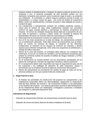 requiere realizar el abastecimiento o traspaso de alguna sustancia química de un
       recipiente a otro, el personal encargado de esta actividad contará con los
       elementos necesarios para prevenir que la sustancia caiga al suelo y se presente
       una infiltración. El contratista no verterá ninguna sustancia química al suelo, al
       alcantarillado o a ningún cuerpo de agua. Las zonas de lavado de maquinaria
       deben contar con desarenadores y trampas de grasa y estar alejadas de cursos y
       cuerpos de agua.
   •   Las instalaciones o campamentos contarán con unidades sanitarias, duchas y
       zonas para el cambio de ropa; estas instalaciones contarán con suministro
       continuo de agua, energía eléctrica y permanecer en óptimas condiciones de
       limpieza. El número de unidades necesarias estará dado por la proporción de uno
       por cada 15 operarios o usuarios y deben contar con conexión al sistema de
       alcantarillado del sector (la conexión debe ser autorizada por la CDMB).
   •   Adicionalmente el campamento contará con vigilancia (24 horas al día).
   •   Con el fin de evitar accidentes en el área de trabajo, los campamentos contarán
       con la señalización adecuada. Ésta debe indicar las precauciones que se deben
       tener en cuenta, los horarios de trabajo, la ubicación de las diferentes
       instalaciones, la ubicación de los equipos de extinción de incendios y demás
       equipos para enfrentar emergencias, entre otras (ver programas de señalización y
       manejo de tráfico vehicular).
   •   Dentro de la zona del proyecto, el contratista debe adecuar una instalación tipo
       enfermería, en la cual se cuente con camillas y con los elementos necesarios para
       prestar los primeros auxilios de acuerdo al análisis de riesgos realizado y al Plan
       de Contingencias.
   •   En el campamento se contará también con los documentos actualizados de los
       planes de contingencia y del plan de seguridad industrial y salud ocupacional.
   •   En el campamento deben estar disponibles las hojas de seguridad de cada una de
       las sustancias y los catálogos de operación de cada maquinaria, equipo o
       herramienta que se empleará durante la etapa de construcción del proyecto.
   •   Dentro del campamento se encontrarán los recibos de pago de cada uno de los
       servicios públicos con los que cuenta el área de construcción.

3. Etapa final de la obra.

   •   Al finalizar las actividades de construcción del proyecto los campamentos y las
       instalaciones temporales deben ser desmanteladas, asegurando la restauración
       total del área utilizada, de acuerdo a las condiciones iniciales o a las planteadas
       en los diseños del proyecto. Los residuos generados durante el desmantelamiento
       de las instalaciones deben ser clasificados y entregados a personas o entidades
       que aseguren su adecuada disposición final.

Indicadores de Seguimiento

− Indicador de campamentos (Número de campamentos construidos para la obra)

− Indicador de número de baños (Número de baños instalados en la obra)
 