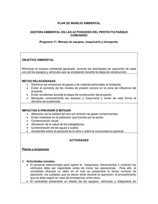 PLAN DE MANEJO AMBIENTAL


      GESTIÓN AMBIENTAL EN LAS ACTIVIDADES DEL PROYECTO PARQUE
                             COMUNERO

             Programa 11. Manejo de equipos, maquinaria y transporte.




OBJETIVO AMBIENTAL


Minimizar el impacto ambiental generado, durante las actividades de operación de cada
uno de los equipos y vehículos que se emplearán durante la etapa de construcción.


METAS RELACIONADAS
  • Disminuir las emisiones de gases y de material particulado al ambiente.
  • Evitar el aumento de los niveles de presión sonora en la zona de influencia del
     proyecto.
  • Evitar accidentes durante la etapa de construcción del proyecto.
  • Manipular correctamente los equipos y maquinaria y evitar de esta forma el
     derrame de sustancias.


IMPACTOS A PREVENIR O MITIGAR
   • Alteración de la calidad del aire por emisión de gases contaminantes.
   • Evitar molestias en la población que transita por el sector.
   • Contaminación visual.
   • Afectación de la salud de los trabajadores.
   • Contaminación de las aguas y suelos
   • Accidentes sobre el personal de la obra o sobre la comunidad en general.


                                   ACTIVIDADES


Planes y programas



1. Actividades iníciales.
   • El personal seleccionado para operar la maquinaria, herramientas ó conducir los
     vehículos debe ser capacitado antes de iniciar las operaciones. Para ello, el
     contratista ofrecerá un taller en el cual se presentará la forma correcta de
     operación, los cuidados que se deben tener durante la operación, el procedimiento
     que se debe seguir en caso de emergencia, entre otros.
   • El contratista presentará un listado de los equipos, vehículos y maquinaria en
 