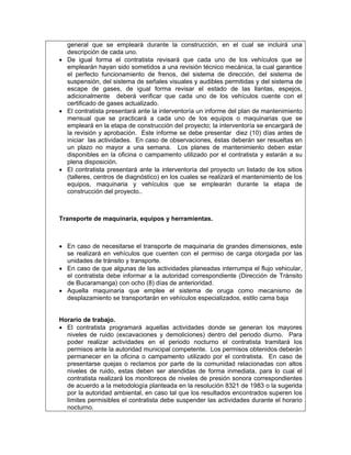 general que se empleará durante la construcción, en el cual se incluirá una
  descripción de cada uno.
• De igual forma el contratista revisará que cada uno de los vehículos que se
  emplearán hayan sido sometidos a una revisión técnico mecánica, la cual garantice
  el perfecto funcionamiento de frenos, del sistema de dirección, del sistema de
  suspensión, del sistema de señales visuales y audibles permitidas y del sistema de
  escape de gases, de igual forma revisar el estado de las llantas, espejos,
  adicionalmente deberá verificar que cada uno de los vehículos cuente con el
  certificado de gases actualizado.
• El contratista presentará ante la interventoría un informe del plan de mantenimiento
  mensual que se practicará a cada uno de los equipos o maquinarias que se
  empleará en la etapa de construcción del proyecto; la interventoría se encargará de
  la revisión y aprobación. Este informe se debe presentar diez (10) días antes de
  iniciar las actividades. En caso de observaciones, éstas deberán ser resueltas en
  un plazo no mayor a una semana. Los planes de mantenimiento deben estar
  disponibles en la oficina o campamento utilizado por el contratista y estarán a su
  plena disposición.
• El contratista presentará ante la interventoría del proyecto un listado de los sitios
  (talleres, centros de diagnóstico) en los cuales se realizará el mantenimiento de los
  equipos, maquinaria y vehículos que se emplearán durante la etapa de
  construcción del proyecto..



Transporte de maquinaria, equipos y herramientas.



• En caso de necesitarse el transporte de maquinaria de grandes dimensiones, este
  se realizará en vehículos que cuenten con el permiso de carga otorgada por las
  unidades de tránsito y transporte.
• En caso de que algunas de las actividades planeadas interrumpa el flujo vehicular,
  el contratista debe informar a la autoridad correspondiente (Dirección de Tránsito
  de Bucaramanga) con ocho (8) días de anterioridad.
• Aquella maquinaria que emplee el sistema de oruga como mecanismo de
  desplazamiento se transportarán en vehículos especializados, estilo cama baja


Horario de trabajo.
• El contratista programará aquellas actividades donde se generan los mayores
  niveles de ruido (excavaciones y demoliciones) dentro del periodo diurno. Para
  poder realizar actividades en el periodo nocturno el contratista tramitará los
  permisos ante la autoridad municipal competente. Los permisos obtenidos deberán
  permanecer en la oficina o campamento utilizado por el contratista. En caso de
  presentarse quejas o reclamos por parte de la comunidad relacionadas con altos
  niveles de ruido, estas deben ser atendidas de forma inmediata, para lo cual el
  contratista realizará los monitoreos de niveles de presión sonora correspondientes
  de acuerdo a la metodología planteada en la resolución 8321 de 1983 o la sugerida
  por la autoridad ambiental, en caso tal que los resultados encontrados superen los
  límites permisibles el contratista debe suspender las actividades durante el horario
  nocturno.
 