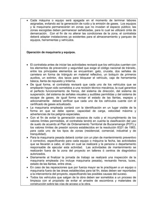 • Cada máquina o equipo será apagada en el momento de terminar labores
  asignadas, evitando así la generación de ruido y la emisión de gases. Los equipos
  y la maquinaria permanecerán en zonas que no invadan el espacio público; las
  zonas escogidas deben permanecer señalizadas, para lo cual se utilizará cinta de
  demarcación. Con el fin de no alterar las condiciones de la zona, el contratista
  deberá adaptar instalaciones ya existentes para el almacenamiento y parqueo de
  equipos, herramientas y vehículos.



Operación de maquinaria y equipos.



• El contratista antes de iniciar las actividades revisará que los vehículos cuenten con
  los elementos de prevención y seguridad que exige el código nacional de tránsito,
  entre los principales elementos se encuentran: gato, cruceta, dos señales de
  carretera en forma de triángulo en material reflectivo, un botiquín de primeros
  auxilios, un extintor, dos tacos para bloquear el vehículo, caja de herramienta
  básica, llanta de repuesto y linterna.
• De igual forma, el contratista revisará que cada uno de los vehículos que se
  emplearán hayan sido sometidos a una revisión técnico mecánica, la cual garantice
  el perfecto funcionamiento de frenos, del sistema de dirección, del sistema de
  suspensión, del sistema de señales visuales y audibles permitidas y del sistema de
  escape de gases; de igual forma revisar el estado de las llantas, espejos y
  adicionalmente deberá verificar que cada uno de los vehículos cuente con el
  certificado de gases actualizado.
• La maquinaria empleada contará con la identificación en un lugar visible de la
  forma en que se debe operar, capacidad de carga, velocidad máxima y
  advertencias de los peligros especiales.
• Con el fin de evitar la generación excesiva de ruido y el incumplimiento de los
  valores límites permisibles, el contratista tendrá en cuenta la clasificación del uso
  de suelo de acuerdo al Plan de Ordenamiento Territorial de Bucaramanga (POT) y
  los valores límites de presión sonora establecidos en la resolución 8321 de 1983,
  para cada uno de los tipos de zonas (residencial, comercial, industrial y de
  tranquilidad).
• Para la maquinaria pesada deberá contar con un plan de mantenimiento preventivo
  ó correctivo, especificando para cada equipo o máquina la fecha, las actividades
  que se llevarán a cabo, el sitio en cual se realizará y la persona o departamento
  responsable de ejecutar esta actividad. Las actividades de mantenimiento se
  realizarán fuera de la zona del proyecto en talleres ó centros de diagnóstico
  autorizados.
• Diariamente al finalizar la jornada de trabajo se realizará una inspección de la
  maquinaria empleada (no incluye maquinaria pesada), revisando frenos, luces,
  estado de las llantas, entre otras. .
• En caso de las reparaciones que por fuerza mayor se le practiquen a un equipo o
  maquinaria fuera de las áreas establecidas para tal fin, éstas deben ser reportadas
  a la interventoría del proyecto, especificando las posibles causas del suceso.
• Todos los vehículos que salgan de la obra deben ser sometidos a un proceso de
  limpieza con el propósito de evitar el arrastre de escombros y materiales de
  construcción sobre las vías de acceso a la obra.
 
