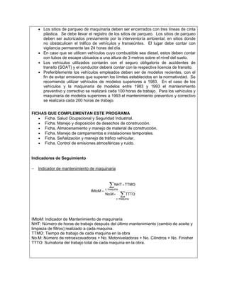 • Los sitios de parqueo de maquinaria deben ser encerrados con tres líneas de cinta
     plástica. Se debe llevar el registro de los sitios de parqueo. Los sitios de parqueo
     deben ser autorizados previamente por la interventoría ambiental, en sitios donde
     no obstaculicen el tráfico de vehículos y transeúntes. El lugar debe contar con
     vigilancia permanente las 24 horas del día.
   • En caso que se utilicen vehículos cuyo combustible sea diesel, estos deben contar
     con tubos de escape ubicados a una altura de 3 metros sobre el nivel del suelo.
   • Los vehículos utilizados contarán con el seguro obligatorio de accidentes de
     transito (SOAT) y el conductor deberá contar con la respectiva licencia de transito.
   • Preferiblemente los vehículos empleados deben ser de modelos recientes, con el
     fin de evitar emisiones que superen los límites establecidos en la normatividad. Se
     recomienda utilizar vehículos de modelos superiores a 1983. En el caso de los
     vehículos y la maquinaria de modelos entre 1983 y 1993 el mantenimiento
     preventivo y correctivo se realizará cada 100 horas de trabajo. Para los vehículos y
     maquinaria de modelos superiores a 1993 el mantenimiento preventivo y correctivo
     se realizara cada 200 horas de trabajo.


FICHAS QUE COMPLEMENTAN ESTE PROGRAMA
   • Ficha. Salud Ocupacional y Seguridad Industrial.
   • Ficha. Manejo y disposición de desechos de construcción.
   • Ficha. Almacenamiento y manejo de material de construcción.
   • Ficha. Manejo de campamentos e instalaciones temporales.
   • Ficha. Señalización y manejo de tráfico vehicular.
   • Ficha. Control de emisiones atmosféricas y ruido.


Indicadores de Seguimiento

− Indicador de mantenimiento de maquinaria


                                         ∑ NHT × TTMO
                                       c / maquina
                               IMtoM =
                                       No.M × ∑ TTTO
                                                c / maquina




IMtoM: Indicador de Mantenimiento de maquinaria
NHT: Número de horas de trabajo después del último mantenimiento (cambio de aceite y
limpieza de filtros) realizado a cada maquina.
TTMO: Tiempo de trabajo de cada maquina en la obra
No.M: Número de retroexcavadoras + No. Motoniveladoras + No. Cilindros + No. Finisher
TTTO: Sumatoria del trabajo total de cada maquina en la obra.
 
