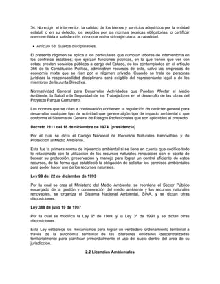 34. No exigir, el interventor, la calidad de los bienes y servicios adquiridos por la entidad
estatal, o en su defecto, los exigidos por las normas técnicas obligatorias, o certificar
como recibida a satisfacción, obra que no ha sido ejecutada a cabalidad.

 • Artículo 53. Sujetos disciplinables.

El presente régimen se aplica a los particulares que cumplan labores de interventoría en
los contratos estatales; que ejerzan funciones públicas, en lo que tienen que ver con
estas; presten servicios públicos a cargo del Estado, de los contemplados en el artículo
366 de la Constitución Política, administren recursos de este, salvo las empresas de
economía mixta que se rijan por el régimen privado. Cuando se trate de personas
jurídicas la responsabilidad disciplinaria será exigible del representante legal o de los
miembros de la Junta Directiva.

Normatividad General para Desarrollar Actividades que Puedan Afectar el Medio
Ambiente, la Salud o la Seguridad de los Trabajadores en el desarrollo de las obras del
Proyecto Parque Comunero.

Las normas que se citan a continuación contienen la regulación de carácter general para
desarrollar cualquier tipo de actividad que genere algún tipo de impacto ambiental o que
conforma el Sistema de General de Riesgos Profesionales que son aplicables al proyecto

Decreto 2811 del 18 de diciembre de 1974 (presidencia)

Por el cual se dicta el Código Nacional de Recursos Naturales Renovables y de
Protección al Medio Ambiente.

Esta fue la primera norma de injerencia ambiental si se tiene en cuenta que codifico todo
lo relacionado con la utilización de los recursos naturales renovables con el objeto de
buscar su protección, preservación y manejo para lograr un control eficiente de estos
recursos, de tal forma que estableció la obligación de solicitar los permisos ambientales
para poder hacer uso de los recursos naturales.

Ley 99 del 22 de diciembre de 1993

Por la cual se crea el Ministerio del Medio Ambiente, se reordena el Sector Público
encargado de la gestión y conservación del medio ambiente y los recursos naturales
renovables, se organiza el Sistema Nacional Ambiental, SINA, y se dictan otras
disposiciones.

Ley 388 de julio 19 de 1997

Por la cual se modifica la Ley 9ª de 1989, y la Ley 3ª de 1991 y se dictan otras
disposiciones.

Esta Ley establece los mecanismos para lograr un verdadero ordenamiento territorial a
través de la autonomía territorial de las diferentes entidades descentralizadas
territorialmente para planificar primordialmente el uso del suelo dentro del área de su
jurisdicción.

                                2.2 Licencias Ambientales
 