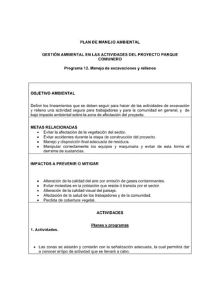 PLAN DE MANEJO AMBIENTAL


       GESTIÓN AMBIENTAL EN LAS ACTIVIDADES DEL PROYECTO PARQUE
                              COMUNERO

                  Programa 12. Manejo de excavaciones y rellenos




OBJETIVO AMBIENTAL


Definir los lineamientos que se deben seguir para hacer de las actividades de excavación
y relleno una actividad segura para trabajadores y para la comunidad en general, y de
bajo impacto ambiental sobre la zona de afectación del proyecto.


METAS RELACIONADAS
  • Evitar la afectación de la vegetación del sector.
  • Evitar accidentes durante la etapa de construcción del proyecto.
  • Manejo y disposición final adecuada de residuos.
  • Manipular correctamente los equipos y maquinaria y evitar de esta forma el
     derrame de sustancias.


IMPACTOS A PREVENIR O MITIGAR



   •   Alteración de la calidad del aire por emisión de gases contaminantes.
   •   Evitar molestias en la población que reside ó transita por el sector.
   •   Alteración de la calidad visual del paisaje.
   •   Afectación de la salud de los trabajadores y de la comunidad.
   •   Perdida de cobertura vegetal.


                                     ACTIVIDADES


                                  Planes y programas
1. Actividades.



 • Las zonas se aislarán y contarán con la señalización adecuada, la cual permitirá dar
   a conocer el tipo de actividad que se llevará a cabo.
 