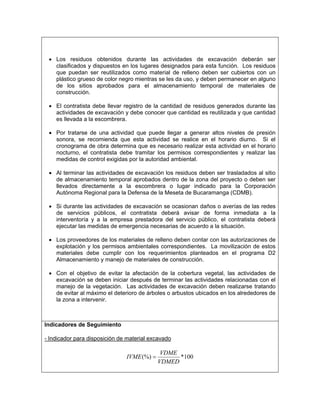 • Los residuos obtenidos durante las actividades de excavación deberán ser
   clasificados y dispuestos en los lugares designados para esta función. Los residuos
   que puedan ser reutilizados como material de relleno deben ser cubiertos con un
   plástico grueso de color negro mientras se les da uso, y deben permanecer en alguno
   de los sitios aprobados para el almacenamiento temporal de materiales de
   construcción.

 • El contratista debe llevar registro de la cantidad de residuos generados durante las
   actividades de excavación y debe conocer que cantidad es reutilizada y que cantidad
   es llevada a la escombrera.

 • Por tratarse de una actividad que puede llegar a generar altos niveles de presión
   sonora, se recomienda que esta actividad se realice en el horario diurno. Si el
   cronograma de obra determina que es necesario realizar esta actividad en el horario
   nocturno, el contratista debe tramitar los permisos correspondientes y realizar las
   medidas de control exigidas por la autoridad ambiental.

 • Al terminar las actividades de excavación los residuos deben ser trasladados al sitio
   de almacenamiento temporal aprobados dentro de la zona del proyecto o deben ser
   llevados directamente a la escombrera o lugar indicado para la Corporación
   Autónoma Regional para la Defensa de la Meseta de Bucaramanga (CDMB).

 • Si durante las actividades de excavación se ocasionan daños o averías de las redes
   de servicios públicos, el contratista deberá avisar de forma inmediata a la
   interventoría y a la empresa prestadora del servicio público, el contratista deberá
   ejecutar las medidas de emergencia necesarias de acuerdo a la situación.

 • Los proveedores de los materiales de relleno deben contar con las autorizaciones de
   explotación y los permisos ambientales correspondientes. La movilización de estos
   materiales debe cumplir con los requerimientos planteados en el programa D2
   Almacenamiento y manejo de materiales de construcción.

 • Con el objetivo de evitar la afectación de la cobertura vegetal, las actividades de
   excavación se deben iniciar después de terminar las actividades relacionadas con el
   manejo de la vegetación. Las actividades de excavación deben realizarse tratando
   de evitar al máximo el deterioro de árboles o arbustos ubicados en los alrededores de
   la zona a intervenir.



Indicadores de Seguimiento

- Indicador para disposición de material excavado

                                             VDME
                               IVME (%) =         *100
                                            VDMED
 