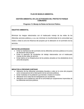 PLAN DE MANEJO AMBIENTAL


      GESTIÓN AMBIENTAL EN LAS ACTIVIDADES DEL PROYECTO PARQUE
                             COMUNERO

                 Programa 13. Manejo de Redes de Servicio Público.


OBJETIVO AMBIENTAL


Minimizar los riesgos relacionados con el inadecuado manejo de las redes de los
diferentes servicios públicos y a su vez minimizar la inconformidad de la comunidad que
reside o visita la zona de influencia del proyecto por la alteración en el suministro de los
servicios.


METAS RELACIONADAS
  • Evitar la interferencia del suministro de los diferentes servicios públicos en la zona
     de afectación del proyecto.
  • Evitar la aparición de accidentes de trabajo relacionados con el inadecuado
     manejo de las redes de servicio.
  • Evitar daños en la infraestructura de los predios ubicados en los alrededores de la
     zona del proyecto.




IMPACTOS A PREVENIR O MITIGAR
   • Alteración de las diferentes actividades llevadas a cabo en la zona del proyecto
     como consecuencia de la interrupción de los servicios públicos.
   • Evitar molestias en la población que transita o reside en el sector.
   • Afectación de la salud de los trabajadores por accidentes.
   • Afectación de la calidad de vida de la comunidad por suspensiones imprevistas de
     los diferentes servicios públicos.
 