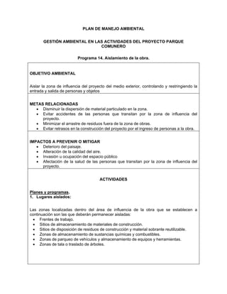 PLAN DE MANEJO AMBIENTAL


       GESTIÓN AMBIENTAL EN LAS ACTIVIDADES DEL PROYECTO PARQUE
                              COMUNERO

                          Programa 14. Aislamiento de la obra.


OBJETIVO AMBIENTAL


Aislar la zona de influencia del proyecto del medio exterior, controlando y restringiendo la
entrada y salida de personas y objetos


METAS RELACIONADAS
  • Disminuir la dispersión de material particulado en la zona.
  • Evitar accidentes de las personas que transitan por la zona de influencia del
     proyecto.
  • Minimizar el arrastre de residuos fuera de la zona de obras.
  • Evitar retrasos en la construcción del proyecto por el ingreso de personas a la obra.


IMPACTOS A PREVENIR O MITIGAR
   • Deterioro del paisaje.
   • Alteración de la calidad del aire.
   • Invasión u ocupación del espacio público
   • Afectación de la salud de las personas que transitan por la zona de influencia del
     proyecto.


                                      ACTIVIDADES


Planes y programas.
1. Lugares aislados:


Las zonas localizadas dentro del área de influencia de la obra que se establecen a
continuación son las que deberán permanecer aisladas:
 • Frentes de trabajo.
 • Sitios de almacenamiento de materiales de construcción.
 • Sitios de disposición de residuos de construcción y material sobrante reutilizable.
 • Zonas de almacenamiento de sustancias químicas y combustibles.
 • Zonas de parqueo de vehículos y almacenamiento de equipos y herramientas.
 • Zonas de tala o traslado de árboles.
 