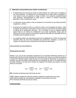 2. Materiales recomendados para realizar el aislamiento.

 •   El aislamiento de las zonas de interés se podrá realizar con malla verde o ecológica o
     con cinta reflectiva. El material que se recomienda es la malla verde o ecológica, la
     cual impide el paso de peatones y dirige el tráfico a los senderos predeterminados
     para peatones; adicionalmente la malla ayuda a retener el material particulado
     generado y crea un aislamiento visual.

 •   La reposición de las mallas ó cinta se realizará en el momento en que éstas presenten
     rasgaduras u orificios.

 •   El personal de vigilancia como su nombre lo indica, es el encargado de vigilar y evitar
     el ingreso de personal no autorizado a la obra; entre sus funciones se encuentra vigilar
     el estado de la señalización del área. En el momento en que el vigilante detecte
     alguna falla en el sistema de señalización que pueda representar riesgo para el
     personal de la obra o para la comunidad en general, ésta debe ser reportada de forma
     inmediata ante el residente de obra.

 •   Los vigilantes deben ser capacitados acerca de lo establecido en el Plan de Seguridad
     Industrial antes de iniciar las actividades de construcción, dándoles a conocer los
     riesgos y la importancia que representa la actividad que desarrollará.


INDICADORES DE SEGUIMIENTO


Demarcación de la Obra


Debido a que una de las principales exigencias de la Autoridad Ambiental consiste en la
demarcación del frente de obra mediante el cerramiento de la misma con malla fina sintética
o doble cinta reflectiva (según el tipo de obra y la zona donde se desarrolla), se presenta un
indicador que permita medir la efectividad de los contratistas de obra en la implementación
de éstas medidas y de ésta forma verificar la mitigación del impacto que genera una obra
sobre la comunidad.


                                 mlMFS                  2 × mlCR
                         IDF =         × 100    IDF =            × 100
                                  PFO                     PFO

IDF: Indicador de Demarcación del Frente de obra

mlMFS: Metros lineales de malla fina sintética instalada en el perímetro de la obra
mlCR: Metros lineales de cinta reflectiva instalada en el perímetro de la obra
PFO: Perímetro del frente de obra en metros


CRONOGRAMA:
 