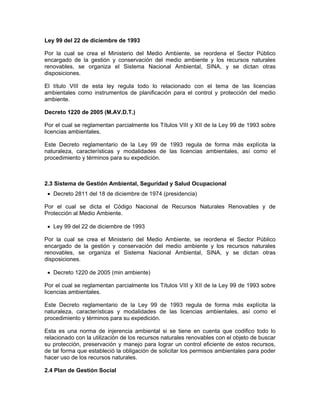 Ley 99 del 22 de diciembre de 1993

Por la cual se crea el Ministerio del Medio Ambiente, se reordena el Sector Público
encargado de la gestión y conservación del medio ambiente y los recursos naturales
renovables, se organiza el Sistema Nacional Ambiental, SINA, y se dictan otras
disposiciones.

El título VIII de esta ley regula todo lo relacionado con el tema de las licencias
ambientales como instrumentos de planificación para el control y protección del medio
ambiente.

Decreto 1220 de 2005 (M.AV.D.T.)

Por el cual se reglamentan parcialmente los Títulos VIII y XII de la Ley 99 de 1993 sobre
licencias ambientales.

Este Decreto reglamentario de la Ley 99 de 1993 regula de forma más explícita la
naturaleza, características y modalidades de las licencias ambientales, así como el
procedimiento y términos para su expedición.



2.3 Sistema de Gestión Ambiental, Seguridad y Salud Ocupacional
 • Decreto 2811 del 18 de diciembre de 1974 (presidencia)

Por el cual se dicta el Código Nacional de Recursos Naturales Renovables y de
Protección al Medio Ambiente.

 • Ley 99 del 22 de diciembre de 1993

Por la cual se crea el Ministerio del Medio Ambiente, se reordena el Sector Público
encargado de la gestión y conservación del medio ambiente y los recursos naturales
renovables, se organiza el Sistema Nacional Ambiental, SINA, y se dictan otras
disposiciones.

 • Decreto 1220 de 2005 (min ambiente)

Por el cual se reglamentan parcialmente los Títulos VIII y XII de la Ley 99 de 1993 sobre
licencias ambientales.

Este Decreto reglamentario de la Ley 99 de 1993 regula de forma más explícita la
naturaleza, características y modalidades de las licencias ambientales, así como el
procedimiento y términos para su expedición.

Esta es una norma de injerencia ambiental si se tiene en cuenta que codifico todo lo
relacionado con la utilización de los recursos naturales renovables con el objeto de buscar
su protección, preservación y manejo para lograr un control eficiente de estos recursos,
de tal forma que estableció la obligación de solicitar los permisos ambientales para poder
hacer uso de los recursos naturales.

2.4 Plan de Gestión Social
 