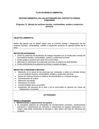 PLAN DE MANEJO AMBIENTAL


      GESTIÓN AMBIENTAL EN LAS ACTIVIDADES DEL PROYECTO PARQUE
                             COMUNERO

  Programa 15. Manejo de residuos líquidos, combustibles, aceites y sustancias
                                  químicas.




OBJETIVO AMBIENTAL


Definir las pautas que se deben seguir para el correcto manejo y disposición de los
residuos líquidos, combustibles, aceites y sustancias químicas en general dentro de la
obra.


METAS RELACIONADAS
 • Evitar la presencia de accidentes de trabajo causados por el inadecuado manejo de
   los residuos líquidos, combustibles, aceites y sustancias químicas.
 • Evitar quejas y reclamos por parte de la comunidad.
 • Minimizar el vertimiento de sustancias químicas al sistema de alcantarillado.
 • Evitar vertimientos de sustancias químicas a cuerpos de agua.


IMPACTOS A PREVENIR O MITIGAR
  • Alteración en la salud de las personas que manipulan o están en contacto directo
    con los residuos líquidos, combustibles, aceites y sustancias químicas.
  • Aporte de residuos líquidos al sistema de alcantarillado y a cuerpos de agua.
  • Contaminación de suelos.
  • Alteración del paisaje.
  • Generación de olores.
  • Inconformidades de la comunidad.
  • Accidentes del personal de la obra y de la comunidad en general por causa de
      explosiones o incendios.


                                    ACTIVIDADES


Planes y programas
1. Mantenimiento y reparaciones de equipos
  • El contratista realizará las actividades de mantenimiento correctivo, mantenimiento
    preventivo y reparaciones de vehículos y maquinarias en lugares autorizados y en
    ningún caso estas actividades se llevarán a cabo dentro del área de influencia del
    proyecto.
 