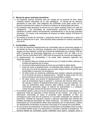 2. Manejo de aguas residuales domésticas
  • Se instalarán cabinas sanitarias para ser usadas por el personal de obra; estas
    unidades estarán dispuestas en un sitio estratégico. El manejo de los residuos
    generados en este caso, será obligación del contratista; quien debe contar con el
    permiso ambiental para realizar la conexión al sistema de alcantarillado del sector.
  • El contratista debe garantizar el servicio de una cabina sanitaria (baño) por cada 20
    trabajadores.    Las actividades de mantenimiento preventivo de las unidades
    sanitarias se deben realizar semanalmente, preferiblemente un día de baja actividad
    (domingo). En cuanto a las actividades de limpieza se deben realizar al finalizar la
    jornada laboral.
  • Se prohibe el lavado de vehículos y maquinaria dentro del campamento y sobre el
    área de influencia de la obra. Esta actividad debe realizarse en centros autorizados
    para tal fin.

3. Combustibles y aceites.
  • En caso de requerirse abastecimiento de combustible para la maquinaria pesada en
    los frentes de obra, los vehículos empleados para el transporte de combustibles y
    aceites a la obra deberán cumplir las condiciones establecidas en el decreto 1609 de
    2002 (Transporte de Sustancias Peligrosas), en el decreto 1521 de 1998 y en la
    Norma Técnica Colombiana (NTC 1692) para el transporte de mercancías peligrosas.
  • El abastecimiento de combustibles o de aceite debe realizarse siguiendo las
    siguientes pautas:
            El vehículo debe ser ubicado de tal forma que no impida el tráfico vehicular ni
            el tráfico de peatones por el sector.
            El vehículo debe estacionarse de forma que se facilite la salida rápida.
            Antes de iniciar el abastecimiento, el contratista debe realizar una inspección
            de la zona con el fin de asegurar que no exista ninguna fuente de ignición que
            pueda llegar a ocasionar una emergencia.
            Se debe contar con extintores suficientes para manejar cualquier emergencia
            en el momento de iniciar el abastecimiento. También se debe contar con kits
            para el manejo de derrames mayores de combustibles y aceites.
            Se debe revisar que durante el abastecimiento no se presenten fugas, en
            caso de presentarse fugas el operador o conductor del vehículo debe cerrar
            las válvulas y detener el abastecimiento hasta que la fuga sea reparada. En
            caso de presentarse fugas mayores debe evitarse a toda costa que los
            vertimientos generados caigan al sistema de alcantarillado o a cualquier
            cuerpo de agua usando los kits para el manejo de derrames.
  • El contratista exigirá a cada uno de los proveedores de todo tipo de combustibles, las
    respectivas hojas de seguridad y fichas técnicas de las mismas. Con base en la
    información encontrada en éstas el proveedor debe establecer el Plan de
    Contingencia para cada tipo de sustancia, el cual debe contemplar las medidas de
    prevención, medidas de respuesta, equipos y personal capacitado para afrontar las
    posibles emergencias generadas por estas sustancias. Los planes de contingencia
    presentados por los proveedores deben estar aprobados por la interventoría y deben
    ser debidamente socializados al personal involucrado en el manejo de combustibles.
  • En el momento de presentarse un derrame accidental de combustibles sobre el suelo
    el contratista deberá avisar a la interventoría y proceder a atender la emergencia. El
    derrame deberá ser controlado usando materiales como aserrín, estopas, arena u
 