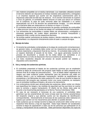 otro material compatible con el residuo derramado. Los materiales utilizados durante
   el derrame deberán ser dispuestos en bolsas rotuladas adecuadamente y entregadas
   a un empresa especial que cuente con las respectivas autorizaciones para la
   disposición adecuada de éste tipo de residuos. Si el volumen derramado es superior
   a cinco (5) galones, el contratista deberá remover el suelo que estuvo en contacto
   con la sustancia, la capa de suelo removido debe ser trasladada a un centro
   especializado con el fin de devolver las características iniciales. La zona afectada
   por el derrame debe ser restaurada en un tiempo no mayor a 12 horas.
 • El contratista deberá evitar el almacenamiento de grandes cantidades de combustible
   y debe procurar contar en los frentes de trabajo con cantidades de fácil manipulación.
 • Los remanentes de combustibles o aceites deben ser almacenados y entregados a
   empresas especiales, las cuales deben garantizar la correcta manipulación y
   disposición final y contar con los respectivos permisos.
 • Se prohibe realizar vertimientos de aceites usados y demás materiales a las redes de
   alcantarillado o su disposición directamente sobre el suelo o cuerpos de agua.

4. Manejo de lodos

 • Si durante las actividades contempladas en la etapa de construcción (cimentaciones),
   se generan lodos, el contratista debe contar con los mecanismos para asegurar el
   correcto tratamiento y disposición final de los mismos. El contratista debe contar con
   un espacio destinado al secado de los lodos. Las aguas generadas durante el
   proceso de decantación y secado de los lodos deben ser sometidas a un
   pretratamiento si el sitio de disposición final es el sistema de alcantarillado.
 • Los lodos resultantes después del proceso de secado podrán ser tratados y
   dispuestos como escombros.

5. Uso y manejo de sustancias químicas.

 • El contratista presentará el listado de las sustancias químicas que se emplearán
   durante la etapa de construcción del proyecto (este listado se debe presentar en la
   semana final de la etapa de preconstrucción). Con el listado deben registrarse los
   riesgos que cada sustancia puede representar para las personas que estén en
   contacto directo y por la inadecuada manipulación; también se especificarán los
   proveedores y los fabricantes de cada sustancia En caso de que durante la etapa de
   construcción del proyecto sea necesario incluir una nueva sustancia, es necesario
   que el contratista modifique el listado y dé aviso a la interventoría.
 • Los contenedores donde sean almacenadas las sustancias, deben contar con rótulos
   que especifique los riesgos y las medidas de seguridad que hay que tener en cuenta
   para la correcta y segura manipulación. El diseño de los rótulos debe estar de
   acuerdo a los lineamientos planteados en la Norma Técnica Colombiana 1692.
 • En caso de ser necesario el transvase de una sustancia, el contratista debe
   garantizar que las características del nuevo envase sean las mismas características
   del recipiente original y que además cuente con las etiquetas de identificación
   correspondientes. Adicionalmente el transvase de las sustancias debe realizarse en
   lugares que cuenten con los mecanismos para atender un posible derrame.
 • Cada sustancia que se maneje durante la etapa de construcción debe contar con su
   respectiva ficha técnica y hoja de seguridad. Estas hojas deberán ser socializadas
   durante la etapa de capacitación a cada una de las personas que participarán en el
   manejo y manipulación de las sustancias. Debe permanecer disponible una copia de
 