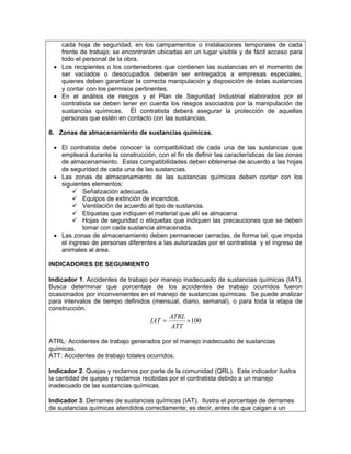 cada hoja de seguridad, en los campamentos o instalaciones temporales de cada
   frente de trabajo; se encontrarán ubicadas en un lugar visible y de fácil acceso para
   todo el personal de la obra.
 • Los recipientes o los contenedores que contienen las sustancias en el momento de
   ser vaciados o desocupados deberán ser entregados a empresas especiales,
   quienes deben garantizar la correcta manipulación y disposición de éstas sustancias
   y contar con los permisos pertinentes.
 • En el análisis de riesgos y el Plan de Seguridad Industrial elaborados por el
   contratista se deben tener en cuenta los riesgos asociados por la manipulación de
   sustancias químicas. El contratista deberá asegurar la protección de aquellas
   personas que estén en contacto con las sustancias.

6. Zonas de almacenamiento de sustancias químicas.

 • El contratista debe conocer la compatibilidad de cada una de las sustancias que
   empleará durante la construcción, con el fin de definir las características de las zonas
   de almacenamiento. Estas compatibilidades deben obtenerse de acuerdo a las hojas
   de seguridad de cada una de las sustancias.
 • Las zonas de almacenamiento de las sustancias químicas deben contar con los
   siguientes elementos:
           Señalización adecuada.
           Equipos de extinción de incendios.
           Ventilación de acuerdo al tipo de sustancia.
           Etiquetas que indiquen el material que allí se almacena
           Hojas de seguridad o etiquetas que indiquen las precauciones que se deben
           tomar con cada sustancia almacenada.
 • Las zonas de almacenamiento deben permanecer cerradas, de forma tal, que impida
   el ingreso de personas diferentes a las autorizadas por el contratista y el ingreso de
   animales al área.

INDICADORES DE SEGUIMIENTO

Indicador 1. Accidentes de trabajo por manejo inadecuado de sustancias químicas (IAT).
Busca determinar que porcentaje de los accidentes de trabajo ocurridos fueron
ocasionados por inconvenientes en el manejo de sustancias químicas. Se puede analizar
para intervalos de tiempo definidos (mensual, diario, semanal), o para toda la etapa de
construcción.
                                           ATRL
                                   IAT =        × 100
                                           ATT

ATRL: Accidentes de trabajo generados por el manejo inadecuado de sustancias
químicas.
ATT: Accidentes de trabajo totales ocurridos.

Indicador 2. Quejas y reclamos por parte de la comunidad (QRL). Este indicador ilustra
la cantidad de quejas y reclamos recibidas por el contratista debido a un manejo
inadecuado de las sustancias químicas.

Indicador 3. Derrames de sustancias químicas (IAT). Ilustra el porcentaje de derrames
de sustancias químicas atendidos correctamente; es decir, antes de que caigan a un
 