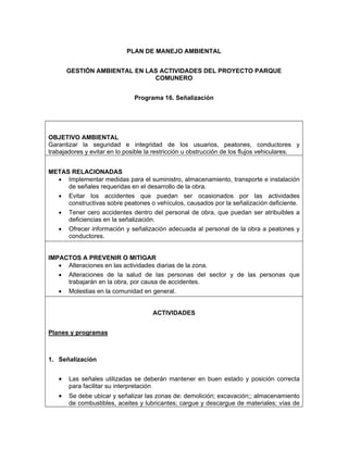 PLAN DE MANEJO AMBIENTAL


       GESTIÓN AMBIENTAL EN LAS ACTIVIDADES DEL PROYECTO PARQUE
                              COMUNERO


                               Programa 16. Señalización




OBJETIVO AMBIENTAL
Garantizar la seguridad e integridad de los usuarios, peatones, conductores y
trabajadores y evitar en lo posible la restricción u obstrucción de los flujos vehiculares.


METAS RELACIONADAS
  • Implementar medidas para el suministro, almacenamiento, transporte e instalación
     de señales requeridas en el desarrollo de la obra.
  • Evitar los accidentes que puedan ser ocasionados por las actividades
     constructivas sobre peatones o vehículos, causados por la señalización deficiente.
  • Tener cero accidentes dentro del personal de obra, que puedan ser atribuibles a
     deficiencias en la señalización.
  • Ofrecer información y señalización adecuada al personal de la obra a peatones y
     conductores.


IMPACTOS A PREVENIR O MITIGAR
   • Alteraciones en las actividades diarias de la zona.
   • Alteraciones de la salud de las personas del sector y de las personas que
     trabajarán en la obra, por causa de accidentes.
   • Molestias en la comunidad en general.


                                     ACTIVIDADES


Planes y programas



1. Señalización


   •   Las señales utilizadas se deberán mantener en buen estado y posición correcta
       para facilitar su interpretación
   •   Se debe ubicar y señalizar las zonas de: demolición; excavación;; almacenamiento
       de combustibles, aceites y lubricantes; cargue y descargue de materiales; vías de
 