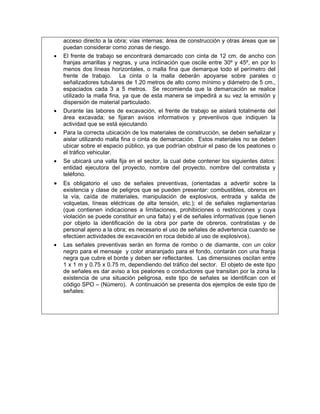 acceso directo a la obra; vías internas; área de construcción y otras áreas que se
    puedan considerar como zonas de riesgo.
•   El frente de trabajo se encontrará demarcado con cinta de 12 cm. de ancho con
    franjas amarillas y negras, y una inclinación que oscile entre 30º y 45º, en por lo
    menos dos líneas horizontales, o malla fina que demarque todo el perímetro del
    frente de trabajo. La cinta o la malla deberán apoyarse sobre parales o
    señalizadores tubulares de 1.20 metros de alto como mínimo y diámetro de 5 cm.,
    espaciados cada 3 a 5 metros. Se recomienda que la demarcación se realice
    utilizado la malla fina, ya que de esta manera se impedirá a su vez la emisión y
    dispersión de material particulado.
•   Durante las labores de excavación, el frente de trabajo se aislará totalmente del
    área excavada; se fijaran avisos informativos y preventivos que indiquen la
    actividad que se está ejecutando
•   Para la correcta ubicación de los materiales de construcción, se deben señalizar y
    aislar utilizando malla fina o cinta de demarcación. Estos materiales no se deben
    ubicar sobre el espacio público, ya que podrían obstruir el paso de los peatones o
    el tráfico vehicular.
•   Se ubicará una valla fija en el sector, la cual debe contener los siguientes datos:
    entidad ejecutora del proyecto, nombre del proyecto, nombre del contratista y
    teléfono.
•   Es obligatorio el uso de señales preventivas, (orientadas a advertir sobre la
    existencia y clase de peligros que se pueden presentar: combustibles, obreros en
    la vía, caída de materiales, manipulación de explosivos, entrada y salida de
    volquetas, líneas eléctricas de alta tensión, etc.); el de señales reglamentarias
    (que contienen indicaciones a limitaciones, prohibiciones o restricciones y cuya
    violación se puede constituir en una falta) y el de señales informativas (que tienen
    por objeto la identificación de la obra por parte de obreros, contratistas y de
    personal ajeno a la obra; es necesario el uso de señales de advertencia cuando se
    efectúen actividades de excavación en roca debido al uso de explosivos).
•   Las señales preventivas serán en forma de rombo o de diamante, con un color
    negro para el mensaje y color anaranjado para el fondo, contarán con una franja
    negra que cubre el borde y deben ser reflectantes. Las dimensiones oscilan entre
    1 x 1 m y 0.75 x 0.75 m, dependiendo del tráfico del sector. El objeto de este tipo
    de señales es dar aviso a los peatones o conductores que transitan por la zona la
    existencia de una situación peligrosa, este tipo de señales se identifican con el
    código SPO – (Número). A continuación se presenta dos ejemplos de este tipo de
    señales:
 
