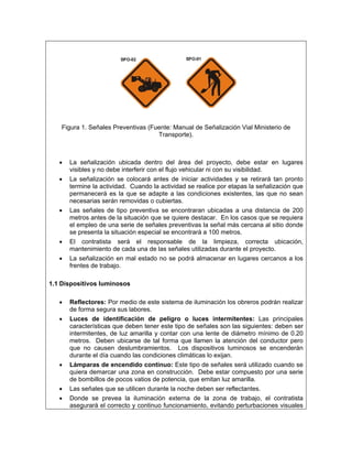 Figura 1. Señales Preventivas (Fuente: Manual de Señalización Vial Ministerio de
                                     Transporte).



   •   La señalización ubicada dentro del área del proyecto, debe estar en lugares
       visibles y no debe interferir con el flujo vehicular ni con su visibilidad.
   •   La señalización se colocará antes de iniciar actividades y se retirará tan pronto
       termine la actividad. Cuando la actividad se realice por etapas la señalización que
       permanecerá es la que se adapte a las condiciones existentes, las que no sean
       necesarias serán removidas o cubiertas.
   •   Las señales de tipo preventiva se encontraran ubicadas a una distancia de 200
       metros antes de la situación que se quiere destacar. En los casos que se requiera
       el empleo de una serie de señales preventivas la señal más cercana al sitio donde
       se presenta la situación especial se encontrará a 100 metros.
   •   El contratista será el responsable de la limpieza, correcta ubicación,
       mantenimiento de cada una de las señales utilizadas durante el proyecto.
   •   La señalización en mal estado no se podrá almacenar en lugares cercanos a los
       frentes de trabajo.

1.1 Dispositivos luminosos

   •   Reflectores: Por medio de este sistema de iluminación los obreros podrán realizar
       de forma segura sus labores.
   •   Luces de identificación de peligro o luces intermitentes: Las principales
       características que deben tener este tipo de señales son las siguientes: deben ser
       intermitentes, de luz amarilla y contar con una lente de diámetro mínimo de 0.20
       metros. Deben ubicarse de tal forma que llamen la atención del conductor pero
       que no causen deslumbramientos. Los dispositivos luminosos se encenderán
       durante el día cuando las condiciones climáticas lo exijan.
   •   Lámparas de encendido continuo: Este tipo de señales será utilizado cuando se
       quiera demarcar una zona en construcción. Debe estar compuesto por una serie
       de bombillos de pocos vatios de potencia, que emitan luz amarilla.
   •   Las señales que se utilicen durante la noche deben ser reflectantes.
   •   Donde se prevea la iluminación externa de la zona de trabajo, el contratista
       asegurará el correcto y continuo funcionamiento, evitando perturbaciones visuales
 