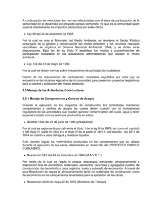 A continuación se mencionan las normas relacionadas con el tema de participación de la
comunidad en el desarrollo del proyecto parque comunero, ya que es la comunidad quien
soporta directamente los impactos producidos por estas obras.

 • Ley 99 del 22 de diciembre de 1993

Por la cual se crea el Ministerio del Medio Ambiente, se reordena el Sector Público
encargado de la gestión y conservación del medio ambiente y los recursos naturales
renovables, se organiza el Sistema Nacional Ambiental, SINA, y se dictan otras
disposiciones. Esta ley en su título X establece los modos y procedimientos de
participación ciudadana en las actuaciones administrativas que afecten el medio
ambiente.

 • Ley 134 del 31 de mayo de 1994

Por la cual se dictan normas sobre mecanismos de participación ciudadana.

Dentro de los mecanismos de participación ciudadana regulados por esta Ley se
encuentra el de iniciativa legislativa de la comunidad para presentar proyectos legislativos
para el control y protección del medio ambiente.

2.5 Manejo de las Actividades Constructivas

2.5.1 Manejo de Campamentos y Centros de Acopio

Durante la ejecución de los proyectos de construcción los contratistas mantienen
campamentos y centros de acopio los cuales deben cumplir con la normatividad
reguladora de las actividades que puedan generar contaminación del suelo, agua y tener
especial cuidado con los residuos producidos en estos:

 • Decreto 1594 del 26 de junio de 1984 (presidencia)

Por el cual se reglamenta parcialmente el título I de la ley 9 de 1979, así como el capítulo
II del título VI -parte III- libro II y el título III de la parte III -libro I- del decreto - ley 2811 de
1974 en cuanto a usos del agua y residuos líquidos.

Este decreto regula los vertimientos producidos en los campamentos que se utilizan
durante la ejecución de las obras adelantadas en desarrollo del PROYECTO PARQUE
COMUNERO.

 • Resolución 541 del 14 de diciembre de 1994 (M.A.V.D.T.)

Por medio de la cual se regula el cargue, descargue, transporte, almacenamiento y
disposición final de escombros, materiales, elementos, concretos y agregados sueltos, de
construcción, de demolición y capa orgánica, suelo y subsuelo de excavación. A través de
esta Resolución se regula el almacenamiento tanto de materiales de construcción como
de escombros en los campamentos levantados para la ejecución de las obras.

 • Resolución 2400 de mayo 22 de 1979 (Ministerio de Trabajo)
 