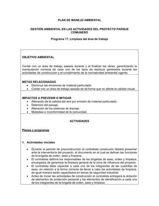 PLAN DE MANEJO AMBIENTAL


       GESTIÓN AMBIENTAL EN LAS ACTIVIDADES DEL PROYECTO PARQUE
                              COMUNERO

                      Programa 17. Limpieza del área de trabajo




OBJETIVO AMBIENTAL


Contar con un área de trabajo aseada durante y al finalizar las obras, garantizando la
manipulación correcta de cada uno de los tipos de residuos generados durante las
actividades de construcción y el cumplimiento de la normatividad ambiental vigente.


METAS RELACIONADAS
  • Disminuir las emisiones de material particulado.
  • Contar con un área de trabajo aseada de tal forma que no afecte la calidad visual.


IMPACTOS A PREVENIR O MITIGAR
   • Alteración de la calidad del aire por emisión de material particulado.
   • Deterioro del paisaje.
   • Alteración de los sistemas de drenaje.
   • Molestias e inconformidad de la comunidad.


                                     ACTIVIDADES


Planes y programas



1. Actividades iníciales

   •   Durante el periodo de preconstrucción el contratista constructor deberá presentar
       ante la interventoría del proyecto, el documento en el cual se definan las funciones
       de la brigada de orden, aseo y limpieza.
   •   El contratista definirá los responsables de las brigadas de aseo, orden y limpieza;
       encargados de garantizar la limpieza general de la zona de influencia del proyecto.
   •   El contratista debe capacitar a cada uno de los integrantes de las cuadrillas de
       aseo, en relación a la forma correcta de llevar a cabo las actividades de limpieza;
       de igual manera serán capacitados en temas de seguridad industrial.
   •   Antes de iniciar las actividades de construcción el contratista entregará la dotación
       de elementos de protección personal y los elementos de identificación a cada uno
       de los integrantes de la brigada de orden, aseo y limpieza
 