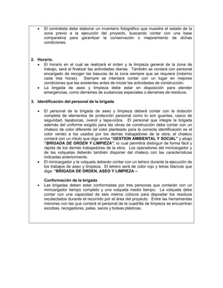 •   El contratista debe elaborar un inventario fotográfico que muestre el estado de la
       zona previo a la ejecución del proyecto, buscando contar con una base
       comparativa para garantizar la conservación o mejoramiento de dichas
       condiciones.



2. Horario.
   • El horario en el cual se realizará el orden y la limpieza general de la zona de
      trabajo, será al finalizar las actividades diarias. También se contará con personal
      encargado de recoger las basuras de la zona siempre que se requiera (máximo
      cada tres horas). Siempre se intentará contar con un lugar en mejores
      condiciones que las existentes antes de iniciar las actividades de construcción.
   • La brigada de aseo y limpieza debe estar en disposición para atender
      emergencias, como derrames de sustancias especiales o derrames de residuos.

3. Identificación del personal de la brigada

   •   El personal de la brigada de aseo y limpieza deberá contar con la dotación
       completa de elementos de protección personal como lo son guantes, casco de
       seguridad, tapabocas, overol y tapa-oídos. El personal que integre la brigada
       además del uniforme exigido para las obras de construcción debe contar con un
       chaleco de color diferente (el color planteado para la correcta identificación es el
       color verde) a los usados por los demás trabajadores de la obra; el chaleco
       contará con un rótulo que diga arriba “GESTION AMBIENTAL Y SOCIAL” y abajo
       “BRIGADA DE ORDEN Y LIMPIEZA”, lo cual permitirá distinguir de forma fácil y
       rápida de los demás trabajadores de la obra. Los operadores del minicargador y
       de las volquetas deberán también disponer del chaleco con las características
       indicadas anteriormente.
   •   El minicargador y la volqueta deberán contar con un letrero durante la ejecución de
       los trabajos de aseo y limpieza. El letrero será de color rojo y letras blancas que
       diga: “BRIGADA DE ORDEN, ASEO Y LIMPIEZA –

       Conformación de la brigada
   •   Las brigadas deben estar conformadas por tres personas que contarán con un
       minicargador tiempo completo y una volqueta medio tiempo. La volqueta debe
       contar con una capacidad de seis metros cúbicos para depositar los residuos
       recolectados durante el recorrido por el área del proyecto. Entre las herramientas
       menores con las que contará el personal de la cuadrilla de limpieza se encuentran
       escobas, recogedores, palas, sacos y bolsas plásticas.
 